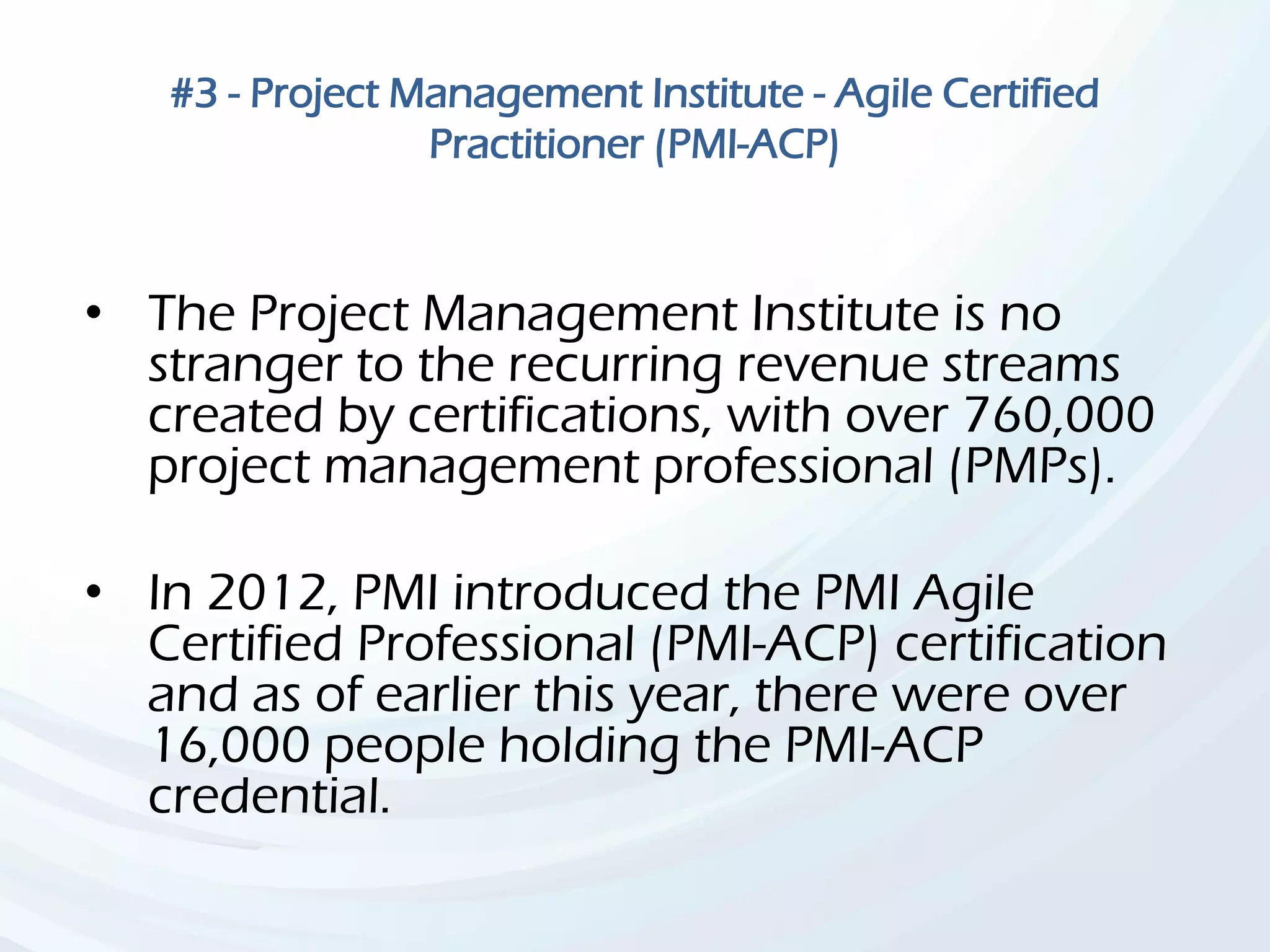 #3 - Project Management Institute - Agile Certified
Practitioner (PMI-ACP)
• The Project Management Institute is no
stranger to the recurring revenue streams
created by certifications, with over 760,000
project management professional (PMPs).
• In 2012, PMI introduced the PMI Agile
Certified Professional (PMI-ACP) certification
and as of earlier this year, there were over
16,000 people holding the PMI-ACP
credential.
 