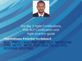 The Big 3 Agile Certifications,
PMI-ACP Certification and
Agile practice guide
Abdelrahman Elsheikh Seedahmed
M.sc, PMOC,CBAP, PMP, RMP, ACP, PMI-SP,EVM,
CPRE, MCITP, MCTS, OCP, OCA, ITIL v3, CTFL,
ISO20000, ISO27002
 
