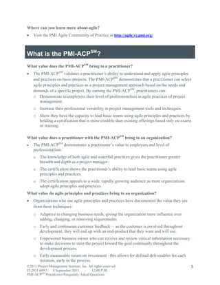 Where can you learn more about agile?
   Visit the PMI Agile Community of Practice at http://agile.vc.pmi.org/



What is the PMI-ACPSM?
What value does the PMI-ACPSM bring to a practitioner?
   The PMI-ACPSM validates a practitioner’s ability to understand and apply agile principles
    and practices on basic projects. The PMI-ACPSM demonstrates that a practitioner can select
    agile principles and practices as a project management approach based on the needs and
    demands of a specific project. By earning the PMI-ACPSM, practitioners can:
    o Demonstrate to employers their level of professionalism in agile practices of project
        management.
    o Increase their professional versatility in project management tools and techniques.
    o Show they have the capacity to lead basic teams using agile principles and practices by
      holding a certification that is more credible than existing offerings based only on exams
      or training.

What value does a practitioner with the PMI-ACPSM bring to an organization?
   The PMI-ACPSM demonstrates a practitioner’s value to employers and level of
    professionalism:
    o   The knowledge of both agile and waterfall practices gives the practitioner greater
        breadth and depth as a project manager.
    o   The certification shows the practitioner’s ability to lead basic teams using agile
        principles and practices.
    o   The certification appeals to a wide, rapidly growing audience as more organizations
        adopt agile principles and practices.
What value do agile principles and practices bring to an organization?
   Organizations who use agile principles and practices have documented the value they see
    from these techniques:
    o Adaptive to changing business needs, giving the organization more influence over
      adding, changing, or removing requirements.
    o Early and continuous customer feedback— as the customer is involved throughout
      development, they will end up with an end-product that they want and will use.
    o Empowered business owner who can receive and review critical information necessary
      to make decisions to steer the project toward the goal continually throughout the
      development process.
    o Early measurable return on investment –this allows for defined deliverables for each
      iteration, early in the process.
©2011 Project Management Institute, Inc. All rights reserved.                                 3
IT.2011.009.5 8 September 2011             12:00 P.M.
PMI-ACPSM Practitioner Frequently Asked Questions
 