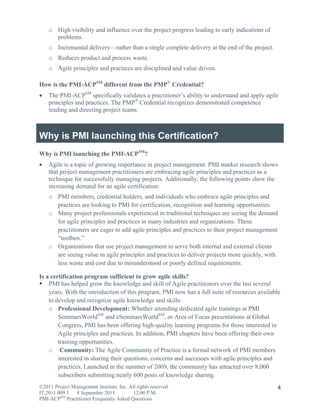 o High visibility and influence over the project progress leading to early indications of
      problems.
    o Incremental delivery—rather than a single complete delivery at the end of the project.
    o Reduces product and process waste.
    o Agile principles and practices are disciplined and value driven.

How is the PMI-ACPSM different from the PMP® Credential?
   The PMI-ACPSM specifically validates a practitioner’s ability to understand and apply agile
    principles and practices. The PMP® Credential recognizes demonstrated competence
    leading and directing project teams.



Why is PMI launching this Certification?
Why is PMI launching the PMI-ACPSM?
   Agile is a topic of growing importance in project management. PMI market research shows
    that project management practitioners are embracing agile principles and practices as a
    technique for successfully managing projects. Additionally, the following points show the
    increasing demand for an agile certification:
    o PMI members, credential holders, and individuals who embrace agile principles and
      practices are looking to PMI for certification, recognition and learning opportunities.
    o Many project professionals experienced in traditional techniques are seeing the demand
      for agile principles and practices in many industries and organizations. These
      practitioners are eager to add agile principles and practices to their project management
      “toolbox.”
    o Organizations that use project management to serve both internal and external clients
      are seeing value in agile principles and practices to deliver projects more quickly, with
      less waste and cost due to misunderstood or poorly defined requirements.

Is a certification program sufficient to grow agile skills?
 PMI has helped grow the knowledge and skill of Agile practitioners over the last several
    years. With the introduction of this program, PMI now has a full suite of resources available
    to develop and recognize agile knowledge and skills:
    o Professional Development: Whether attending dedicated agile trainings at PMI
        SeminarsWorldSM and eSeminarsWorldSM, or Area of Focus presentations at Global
        Congress, PMI has been offering high-quality learning programs for those interested in
        Agile principles and practices. In addition, PMI chapters have been offering their own
        training opportunities.
    o Community: The Agile Community of Practice is a formal network of PMI members
        interested in sharing their questions, concerns and successes with agile principles and
        practices. Launched in the summer of 2009, the community has attracted over 8,000
        subscribers submitting nearly 600 posts of knowledge sharing.
©2011 Project Management Institute, Inc. All rights reserved.                                   4
IT.2011.009.5 8 September 2011             12:00 P.M.
PMI-ACPSM Practitioner Frequently Asked Questions
 