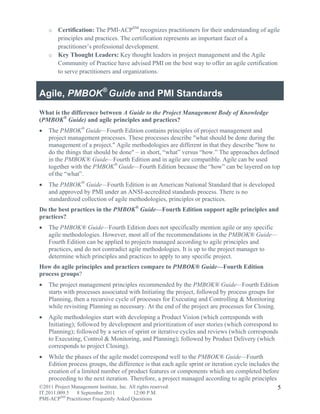 o Certification: The PMI-ACPSM recognizes practitioners for their understanding of agile
      principles and practices. The certification represents an important facet of a
      practitioner’s professional development.
    o Key Thought Leaders: Key thought leaders in project management and the Agile
      Community of Practice have advised PMI on the best way to offer an agile certification
      to serve practitioners and organizations.


Agile, PMBOK® Guide and PMI Standards
What is the difference between A Guide to the Project Management Body of Knowledge
(PMBOK® Guide) and agile principles and practices?
   The PMBOK® Guide—Fourth Edition contains principles of project management and
    project management processes. These processes describe "what should be done during the
    management of a project." Agile methodologies are different in that they describe "how to
    do the things that should be done" – in short, “what” versus “how.” The approaches defined
    in the PMBOK® Guide—Fourth Edition and in agile are compatible. Agile can be used
    together with the PMBOK® Guide—Fourth Edition because the “how” can be layered on top
    of the “what”.
   The PMBOK® Guide—Fourth Edition is an American National Standard that is developed
    and approved by PMI under an ANSI-accredited standards process. There is no
    standardized collection of agile methodologies, principles or practices.
Do the best practices in the PMBOK® Guide—Fourth Edition support agile principles and
practices?
   The PMBOK® Guide—Fourth Edition does not specifically mention agile or any specific
    agile methodologies. However, most all of the recommendations in the PMBOK® Guide—
    Fourth Edition can be applied to projects managed according to agile principles and
    practices, and do not contradict agile methodologies. It is up to the project manager to
    determine which principles and practices to apply to any specific project.
How do agile principles and practices compare to PMBOK® Guide—Fourth Edition
process groups?
   The project management principles recommended by the PMBOK® Guide—Fourth Edition
    starts with processes associated with Initiating the project, followed by process groups for
    Planning, then a recursive cycle of processes for Executing and Controlling & Monitoring
    while revisiting Planning as necessary. At the end of the project are processes for Closing.
   Agile methodologies start with developing a Product Vision (which corresponds with
    Initiating); followed by development and prioritization of user stories (which correspond to
    Planning); followed by a series of sprint or iterative cycles and reviews (which corresponds
    to Executing, Control & Monitoring, and Planning); followed by Product Delivery (which
    corresponds to project Closing).
  While the phases of the agile model correspond well to the PMBOK® Guide—Fourth
   Edition process groups, the difference is that each agile sprint or iteration cycle includes the
   creation of a limited number of product features or components which are completed before
   proceeding to the next iteration. Therefore, a project managed according to agile principles
©2011 Project Management Institute, Inc. All rights reserved.                                     5
IT.2011.009.5 8 September 2011           12:00 P.M.
PMI-ACPSM Practitioner Frequently Asked Questions
 