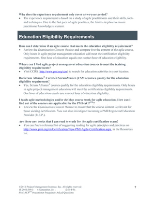 Why does the experience requirement only cover a two-year period?
 The experience requirement is based on a study of agile practitioners and their skills, tools
  and techniques. Due to the fast pace of agile practices, the limit is in place to ensure
  practitioner knowledge is current.


Education Eligibility Requirements
How can I determine if an agile course that meets the education eligibility requirement?
 Review the Examination Content Outline and compare it to the content of the agile course.
  Only hours in agile project management education will meet the certification eligibility
  requirements. One hour of education equals one contact hour of education eligibility.

Where can I find agile project management education courses to meet the training
eligibility requirements?
 Visit CCRS (http://www.pmi.org/ccrs) to search for education activities in your location.

Do Scrum Alliance® Certified ScrumMaster (CSM) courses quality for the education
eligibility requirement?
 Yes, Scrum Alliance® courses qualify for the education eligibility requirements. Only hours
    in agile project management education will meet the certification eligibility requirements.
    One hour of education equals one contact hour of education eligibility.

I teach agile methodologies and/or develop course work for agile education. How can I
find out of the courses are applicable for the PMI-ACPSM?
 Review the Examination Content Outline to ensure that the course content is relevant for
    those seeking certification. You can also investigate becoming a PMI Registered Education
    Provider (R.E.P.).

Are there any books that I can read to study for the agile certification exam?
 You can find a reference list of suggesting reading for agile principles and practices on
   http://www.pmi.org/en/Certification/New-PMI-Agile-Certification.aspx in the Resources
   list.




©2011 Project Management Institute, Inc. All rights reserved.                                     7
IT.2011.009.5 8 September 2011             12:00 P.M.
PMI-ACPSM Practitioner Frequently Asked Questions
 