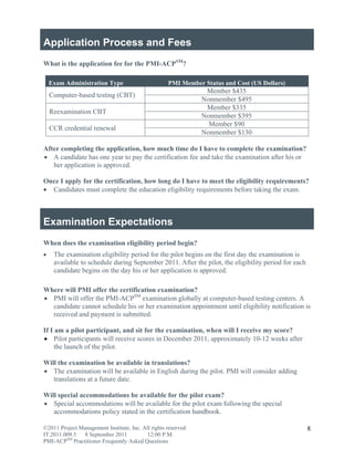 Application Process and Fees
What is the application fee for the PMI-ACPSM?

    Exam Administration Type                         PMI Member Status and Cost (US Dollars)
                                                                 Member $435
    Computer-based testing (CBT)
                                                                Nonmember $495
                                                                 Member $335
    Reexamination CBT
                                                                Nonmember $395
                                                                  Member $90
    CCR credential renewal
                                                                Nonmember $130

After completing the application, how much time do I have to complete the examination?
 A candidate has one year to pay the certification fee and take the examination after his or
   her application is approved.

Once I apply for the certification, how long do I have to meet the eligibility requirements?
 Candidates must complete the education eligibility requirements before taking the exam.



Examination Expectations
When does the examination eligibility period begin?
    The examination eligibility period for the pilot begins on the first day the examination is
     available to schedule during September 2011. After the pilot, the eligibility period for each
     candidate begins on the day his or her application is approved.

Where will PMI offer the certification examination?
 PMI will offer the PMI-ACPSM examination globally at computer-based testing centers. A
  candidate cannot schedule his or her examination appointment until eligibility notification is
  received and payment is submitted.

If I am a pilot participant, and sit for the examination, when will I receive my score?
 Pilot participants will receive scores in December 2011, approximately 10-12 weeks after
     the launch of the pilot.

Will the examination be available in translations?
 The examination will be available in English during the pilot. PMI will consider adding
   translations at a future date.

Will special accommodations be available for the pilot exam?
 Special accommodations will be available for the pilot exam following the special
   accommodations policy stated in the certification handbook.

©2011 Project Management Institute, Inc. All rights reserved.                                        8
IT.2011.009.5 8 September 2011             12:00 P.M.
PMI-ACPSM Practitioner Frequently Asked Questions
 