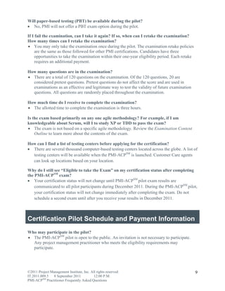 Will paper-based testing (PBT) be available during the pilot?
 No, PMI will not offer a PBT exam option during the pilot.

If I fail the examination, can I take it again? If so, when can I retake the examination?
How many times can I retake the examination?
 You may only take the examination once during the pilot. The examination retake policies
     are the same as those followed for other PMI certifications. Candidates have three
     opportunities to take the examination within their one-year eligibility period. Each retake
     requires an additional payment.

How many questions are in the examination?
 There are a total of 120 questions on the examination. Of the 120 questions, 20 are
  considered pretest questions. Pretest questions do not affect the score and are used in
  examinations as an effective and legitimate way to test the validity of future examination
  questions. All questions are randomly placed throughout the examination.

How much time do I receive to complete the examination?
 The allotted time to complete the examination is three hours.

Is the exam based primarily on any one agile methodology? For example, if I am
knowledgeable about Scrum, will I to study XP or TDD to pass the exam?
 The exam is not based on a specific agile methodology. Review the Examination Content
    Outline to learn more about the contents of the exam.

How can I find a list of testing centers before applying for the certification?
 There are several thousand computer-based testing centers located across the globe. A list of
  testing centers will be available when the PMI-ACPSM is launched. Customer Care agents
  can look up locations based on your location.

Why do I still see “Eligible to take the Exam” on my certification status after completing
the PMI-ACPSM exam?
 Your certification status will not change until PMI-ACPSM pilot exam results are
    communicated to all pilot participants during December 2011. During the PMI-ACPSM pilot,
    your certification status will not change immediately after completing the exam. Do not
    schedule a second exam until after you receive your results in December 2011.



Certification Pilot Schedule and Payment Information
Who may participate in the pilot?
 The PMI-ACPSM pilot is open to the public. An invitation is not necessary to participate.
  Any project management practitioner who meets the eligibility requirements may
  participate.




©2011 Project Management Institute, Inc. All rights reserved.                                      9
IT.2011.009.5 8 September 2011             12:00 P.M.
PMI-ACPSM Practitioner Frequently Asked Questions
 