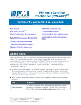 PMI AAgile Certif
                                                              fied
                                           Pr      oner (P ACP)SM
                                            ractitio     PMI-A     M


            Practitioner Frequent Aske Quest
                         F      tly  ed    tions (FA
                                                   AQ)
                                        Last Updat 8 September 2011
                                                 ted         r



What is Agile?                                          Applic
                                                             cation Proce and Fees
                                                                        ess
What is the PMI-AC SM?
                 CP                                     Exam
                                                           mination Expe
                                                                       ectations
Why is PMI launchi this Certi
       P         ing        ification?                  Certif
                                                             fication Pilot Dates and I
                                                                          t           Information
                                                        Contin
                                                             nuing Certif
                                                                        fication Requ
                                                                                    uirements
Agile, PMBOK® Guide and PMI Standards
       P                  I
                                                        (CCR
                                                           R)
Eligibility Requirem
                   ments Summa
                             ary
Experien Eligibilit Requirem
       nce        ty       ments
Educatio Eligibility Requireme
       on          y         ents



What is Agi
   t      ile?
Agile is a philosophy that uses organizationa models ba
                     y           o             al          ased on peop collaboration and sh
                                                                        ple,               hared
values. The Agile Manifesto outl
        T          M              lines tenets of agile philo
                                               o            osophy. Agi uses rollin wave
                                                                        ile         ng
planning iterative an incremen delivery; rapid and f
        g;           nd          ntal          ;           flexible respo
                                                                        onse to chan and open
                                                                                   nge;
commun  nication betw
                    ween teams, stakeholders and custom
                                               s           mers. There a many ag
                                                                        are        gile
methodo ologies that adhere to the tenets, su as Scrum XP, Lean and Test-dr
                     a           ese           uch         m,                      riven
Developpment (TDD), etc.
 Agile principles and practice are topics of growing importance in project m
                              es                                              management.
  Proje managem practitio
      ect        ment          oners can us agile princ
                                          se          ciples and pr
                                                                  ractices to su
                                                                               uccessfully
  mana change, improve com
      age                     mmunication reduce cost, increase e
                                          n,                      efficiency an demonstr
                                                                               nd          rate
  value to custome and stake
      e           ers         eholders.
 Here are basic de
     e            efinitions for some comm terms a
                                         mon     associated with agile prin
                                                                          nciples and
  pract
      tices:

  Term
     m                        Definition
                              A puublic declarattion of the p
                                                            philosophy an principle of agile
                                                                        nd          es
  Agile Manifesto             softw develop
                                  ware        pment, create in Februa 2001 in S
                                                             ed        ary          Snowbird,
                              Utah Visit http:
                                  h.           ://www.Agil   lemanifesto.org/ to learn more.
                                                                                     n




©2011 Project Managem Institute, Inc. All rights reserved.
                    ment           I                                                                1
IT.2011.009.5  8 Septtember 2011         12:00 P.M.
PMI-ACPSM Practitioner Frequently Asked Question
        P            r            A            ns
 