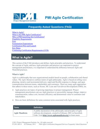PMI Agile Certification

                       Frequently Asked Questions (FAQ)
What is Agile?
What is the PMI Agile Certification?
Why is PMI launching this Certification?
Eligibility Requirements
Fees
Examination Expectations
Certification Pilot and Launch
Key Dates
Continuing Certification Requirements (CCR)


What is Agile?
This section of the FAQ introduces and defines Agile principles and practices. To understand
the concept of Agile, and how Agile principles and practices are important to project
management practitioners, it is important to understand the difference between Agile and
Waterfall practices.

What is Agile?
Agile is a philosophy that uses organizational models based on people, collaboration and shared
values. The Agile Manifesto outlines tenets of agile philosophy. Agile is based on rolling wave
planning; iterative and incremental delivery; rapid and flexible response to change; and open
communication between teams, stakeholders and customers. There are many agile approaches
that adhere to these tenets, such as Scrum, XP, Lean and Test-driven Development (TDD), etc.
 Agile practices are topics of growing importance in project management. Project
  management practitioners can use Agile practices to successfully manage change, improve
  communication, reduce cost, increase efficiency and demonstrate value to customers and
  stakeholders.
 Here are basic definitions for some common terms associated with Agile practices:


  Term                         Definition
                               A public declaration of the philosophy and principles of agile
  Agile Manifesto              software development, created in February 2001 in Snowbird,
                               Utah. Visit http://www.agilemanifesto.org/ to learn more.


©2011 Project Management Institute, Inc. All rights reserved.                                                1
IT.2011.001.0 02 February 2011        PMI Agile Certification Integrated Services Frequently Asked Questions
 