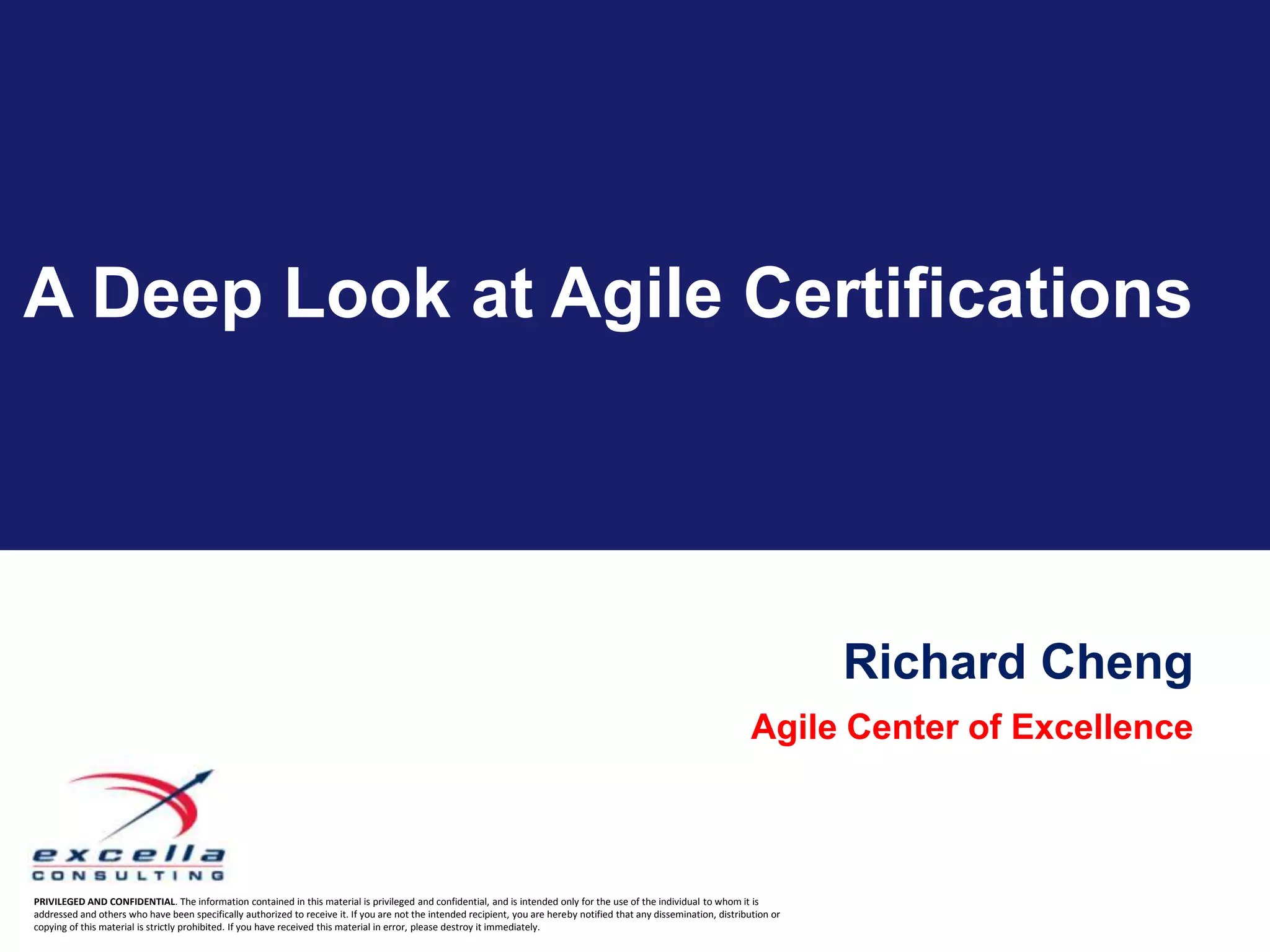 A Deep Look at Agile Certifications




                                                                                                                                                                                   Richard Cheng
                                                                                                                                                                         Agile Center of Excellence



PRIVILEGED AND CONFIDENTIAL. The information contained in this material is privileged and confidential, and is intended only for the use of the individual to whom it is
addressed and others who have been specifically authorized to receive it. If you are not the intended recipient, you are hereby notified that any dissemination, distribution or
copying of this material is strictly prohibited. If you have received this material in error, please destroy it immediately.
 