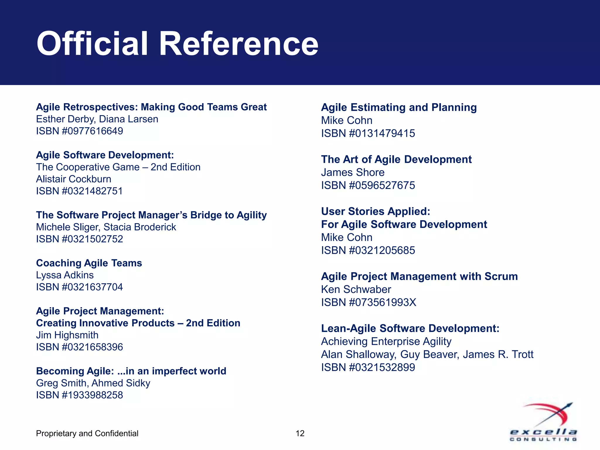 Official Reference
Agile Retrospectives: Making Good Teams Great           Agile Estimating and Planning
Esther Derby, Diana Larsen                              Mike Cohn
ISBN #0977616649                                        ISBN #0131479415
Agile Software Development:                             The Art of Agile Development
The Cooperative Game – 2nd Edition
                                                        James Shore
Alistair Cockburn
                                                        ISBN #0596527675
ISBN #0321482751

The Software Project Manager’s Bridge to Agility        User Stories Applied:
Michele Sliger, Stacia Broderick                        For Agile Software Development
ISBN #0321502752                                        Mike Cohn
                                                        ISBN #0321205685
Coaching Agile Teams
Lyssa Adkins                                            Agile Project Management with Scrum
ISBN #0321637704                                        Ken Schwaber
                                                        ISBN #073561993X
Agile Project Management:
Creating Innovative Products – 2nd Edition
                                                        Lean-Agile Software Development:
Jim Highsmith
                                                        Achieving Enterprise Agility
ISBN #0321658396
                                                        Alan Shalloway, Guy Beaver, James R. Trott
Becoming Agile: ...in an imperfect world                ISBN #0321532899
Greg Smith, Ahmed Sidky
ISBN #1933988258


Proprietary and Confidential                       12
 