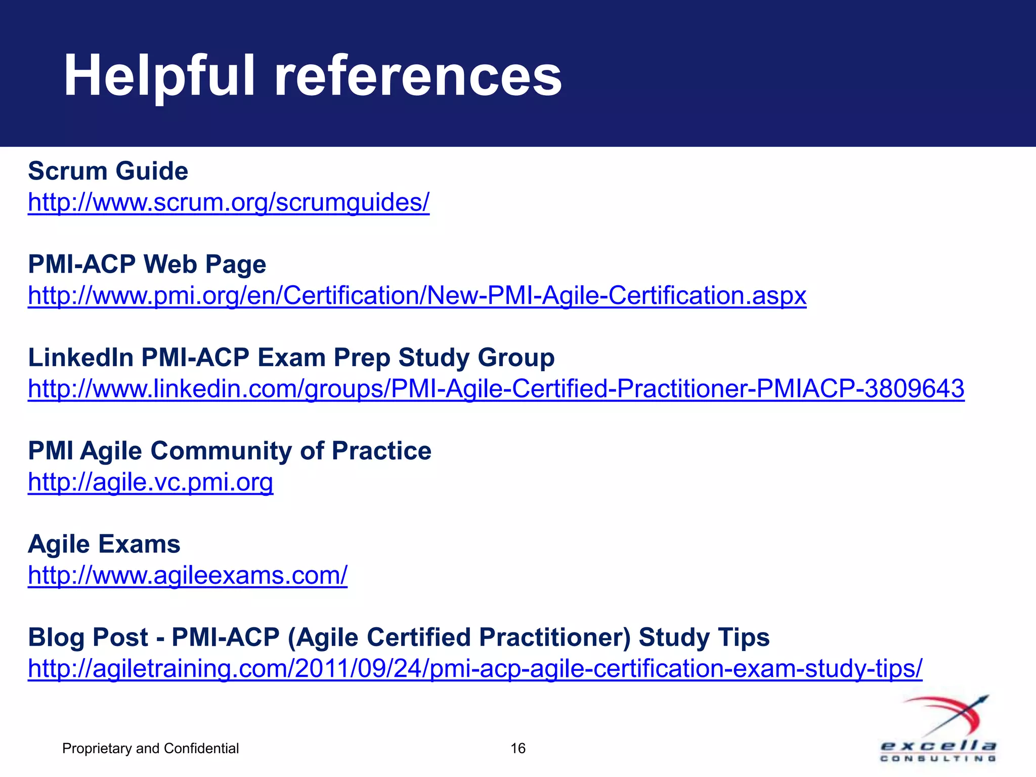 Helpful references
Scrum Guide
http://www.scrum.org/scrumguides/

PMI-ACP Web Page
http://www.pmi.org/en/Certification/New-PMI-Agile-Certification.aspx

LinkedIn PMI-ACP Exam Prep Study Group
http://www.linkedin.com/groups/PMI-Agile-Certified-Practitioner-PMIACP-3809643

PMI Agile Community of Practice
http://agile.vc.pmi.org

Agile Exams
http://www.agileexams.com/

Blog Post - PMI-ACP (Agile Certified Practitioner) Study Tips
http://agiletraining.com/2011/09/24/pmi-acp-agile-certification-exam-study-tips/

   Proprietary and Confidential            16
 