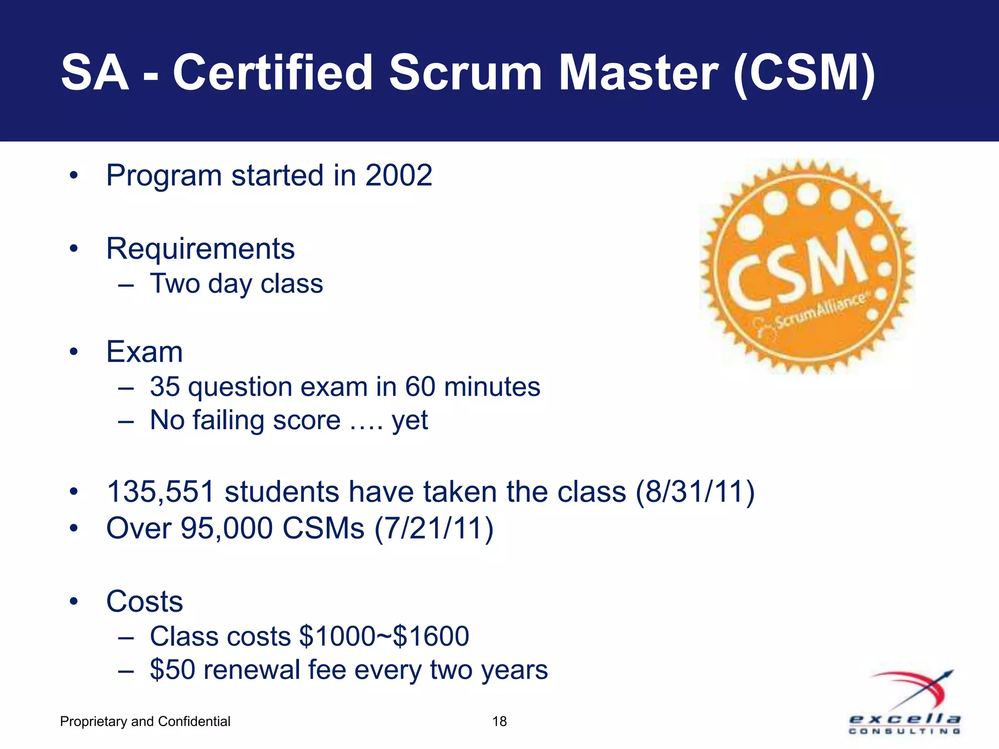 SA - Certified Scrum Master (CSM)
 • Program started in 2002

 • Requirements
         – Two day class

 • Exam
         – 35 question exam in 60 minutes
         – No failing score …. yet

 • 135,551 students have taken the class (8/31/11)
 • Over 95,000 CSMs (7/21/11)

 • Costs
         – Class costs $1000~$1600
         – $50 renewal fee every two years
Proprietary and Confidential         18
 