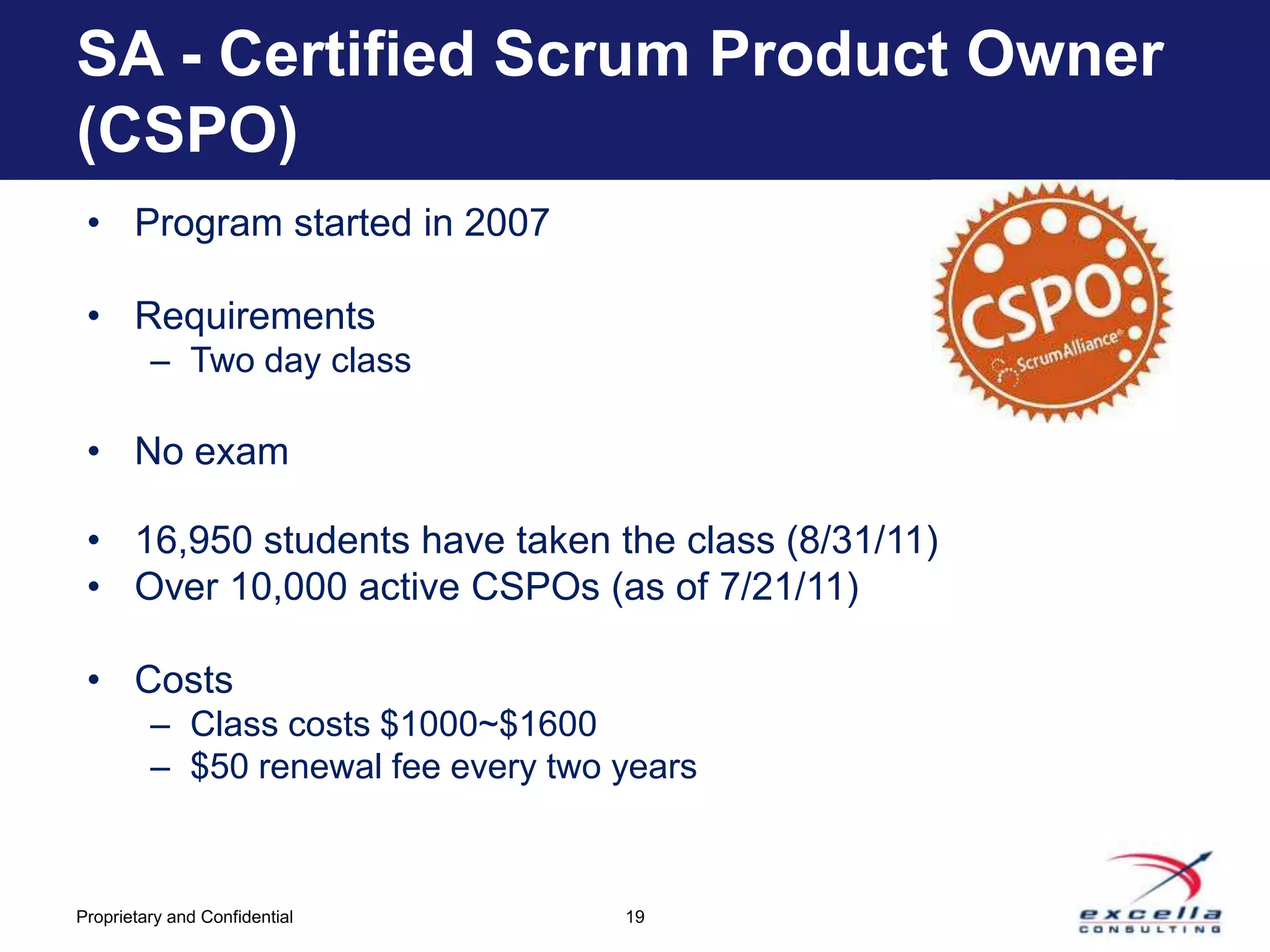 SA - Certified Scrum Product Owner
(CSPO)
 • Program started in 2007

 • Requirements
         – Two day class

 • No exam

 • 16,950 students have taken the class (8/31/11)
 • Over 10,000 active CSPOs (as of 7/21/11)

 • Costs
         – Class costs $1000~$1600
         – $50 renewal fee every two years



Proprietary and Confidential         19
 