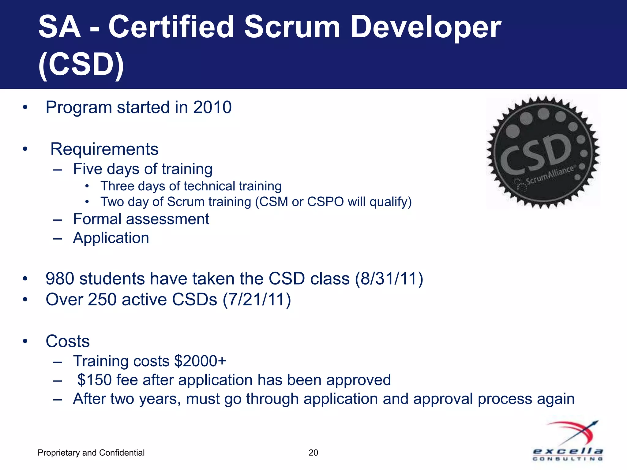 SA - Certified Scrum Developer
    (CSD)
• Program started in 2010

•      Requirements
        – Five days of training
                • Three days of technical training
                • Two day of Scrum training (CSM or CSPO will qualify)
        – Formal assessment
        – Application

• 980 students have taken the CSD class (8/31/11)
• Over 250 active CSDs (7/21/11)

• Costs
        – Training costs $2000+
        – $150 fee after application has been approved
        – After two years, must go through application and approval process again


    Proprietary and Confidential                    20
 