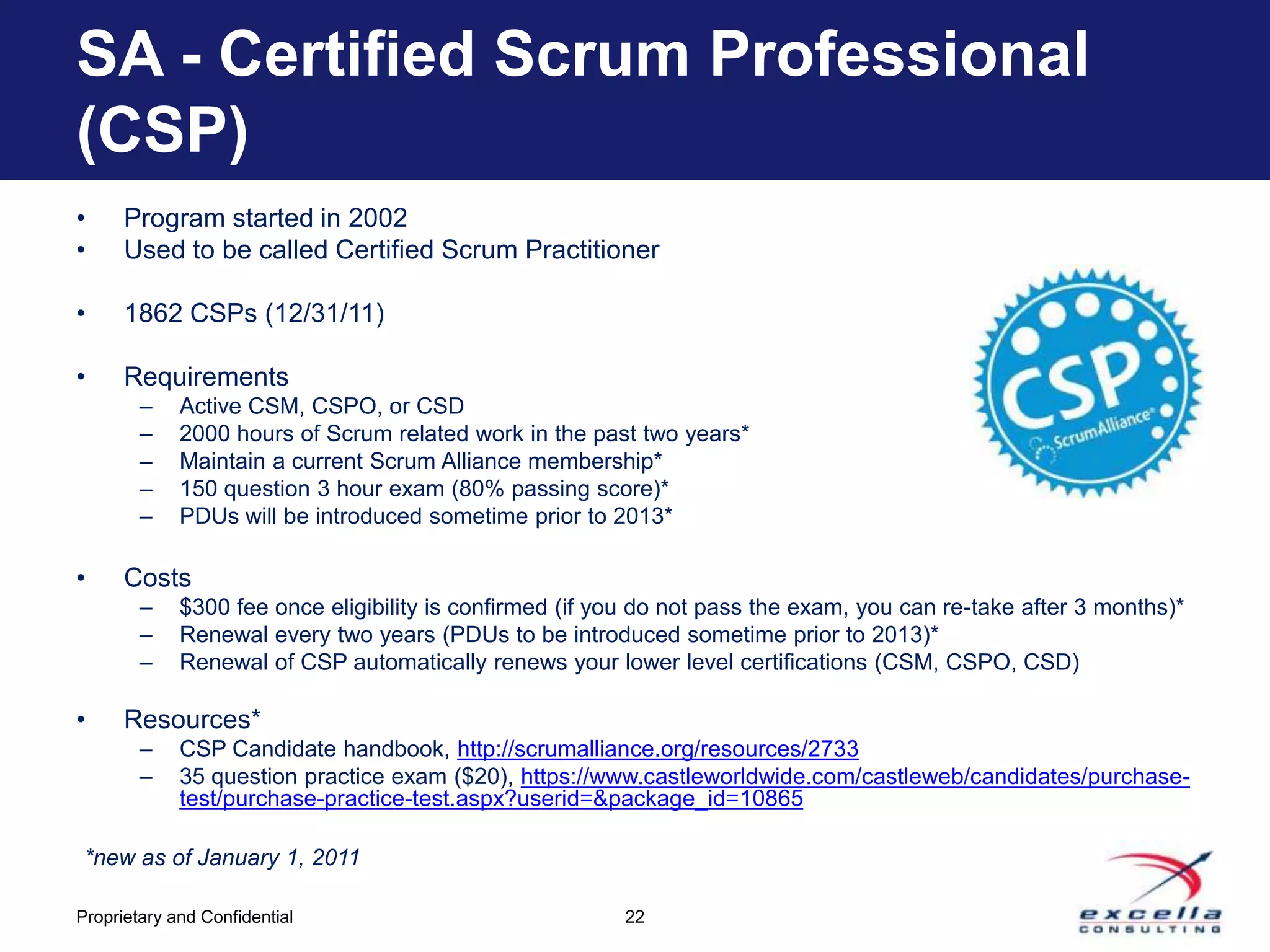 SA - Certified Scrum Professional
(CSP)
•     Program started in 2002
•     Used to be called Certified Scrum Practitioner

•     1862 CSPs (12/31/11)

•     Requirements
        –    Active CSM, CSPO, or CSD
        –    2000 hours of Scrum related work in the past two years*
        –    Maintain a current Scrum Alliance membership*
        –    150 question 3 hour exam (80% passing score)*
        –    PDUs will be introduced sometime prior to 2013*

•     Costs
        –    $300 fee once eligibility is confirmed (if you do not pass the exam, you can re-take after 3 months)*
        –    Renewal every two years (PDUs to be introduced sometime prior to 2013)*
        –    Renewal of CSP automatically renews your lower level certifications (CSM, CSPO, CSD)

•     Resources*
        –    CSP Candidate handbook, http://scrumalliance.org/resources/2733
        –    35 question practice exam ($20), https://www.castleworldwide.com/castleweb/candidates/purchase-
             test/purchase-practice-test.aspx?userid=&package_id=10865

 *new as of January 1, 2011

Proprietary and Confidential                             22
 