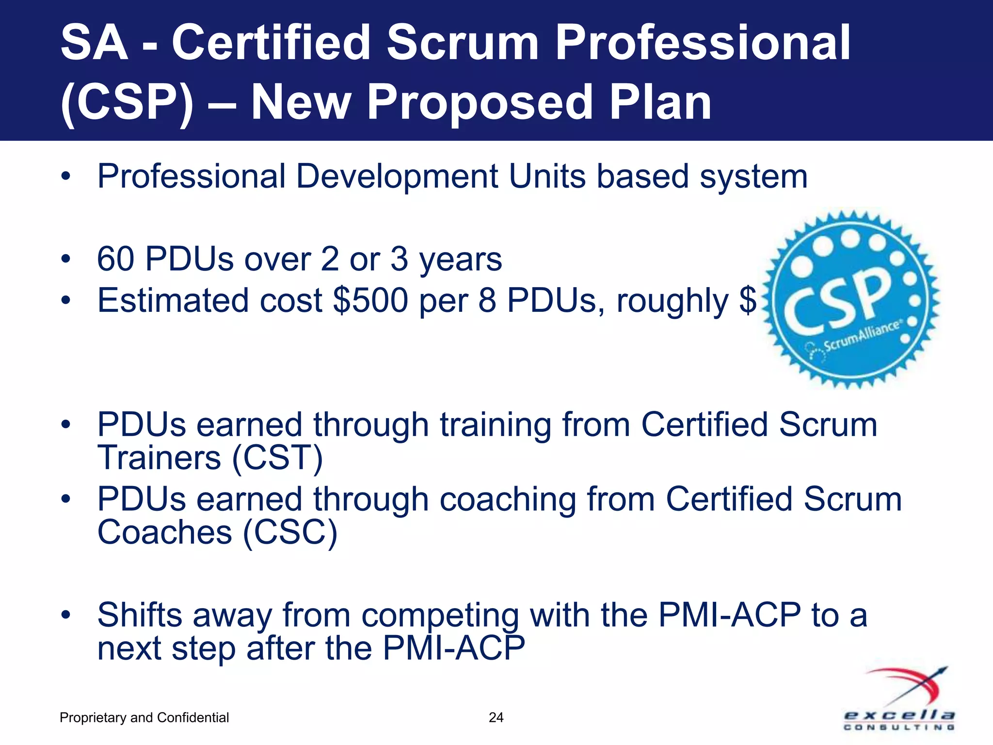 SA - Certified Scrum Professional
(CSP) – New Proposed Plan
• Professional Development Units based system

• 60 PDUs over 2 or 3 years
• Estimated cost $500 per 8 PDUs, roughly $3200


• PDUs earned through training from Certified Scrum
  Trainers (CST)
• PDUs earned through coaching from Certified Scrum
  Coaches (CSC)

• Shifts away from competing with the PMI-ACP to a
  next step after the PMI-ACP
Proprietary and Confidential   24
 