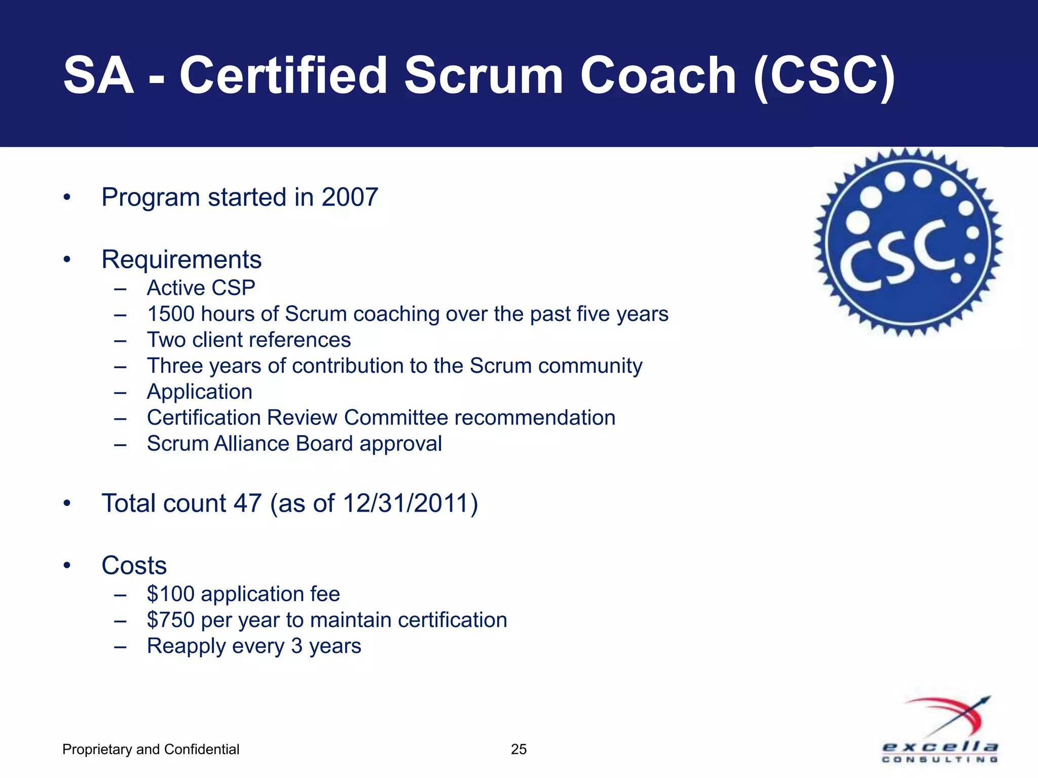 SA - Certified Scrum Coach (CSC)

•     Program started in 2007

•     Requirements
        –    Active CSP
        –    1500 hours of Scrum coaching over the past five years
        –    Two client references
        –    Three years of contribution to the Scrum community
        –    Application
        –    Certification Review Committee recommendation
        –    Scrum Alliance Board approval

•     Total count 47 (as of 12/31/2011)

•     Costs
        – $100 application fee
        – $750 per year to maintain certification
        – Reapply every 3 years



Proprietary and Confidential                        25
 