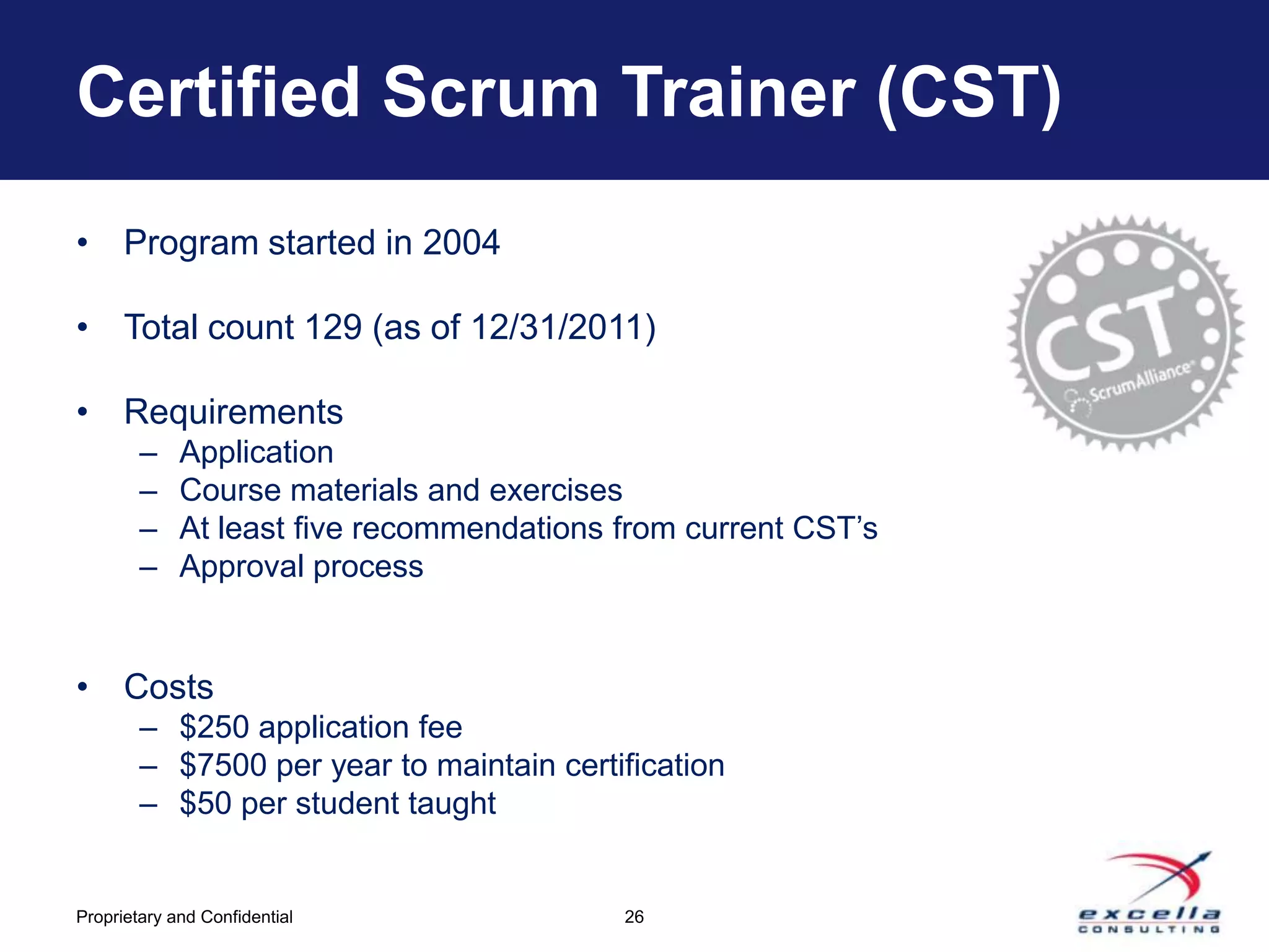 Certified Scrum Trainer (CST)
• Program started in 2004

• Total count 129 (as of 12/31/2011)

• Requirements
        –    Application
        –    Course materials and exercises
        –    At least five recommendations from current CST’s
        –    Approval process


• Costs
        – $250 application fee
        – $7500 per year to maintain certification
        – $50 per student taught


Proprietary and Confidential               26
 