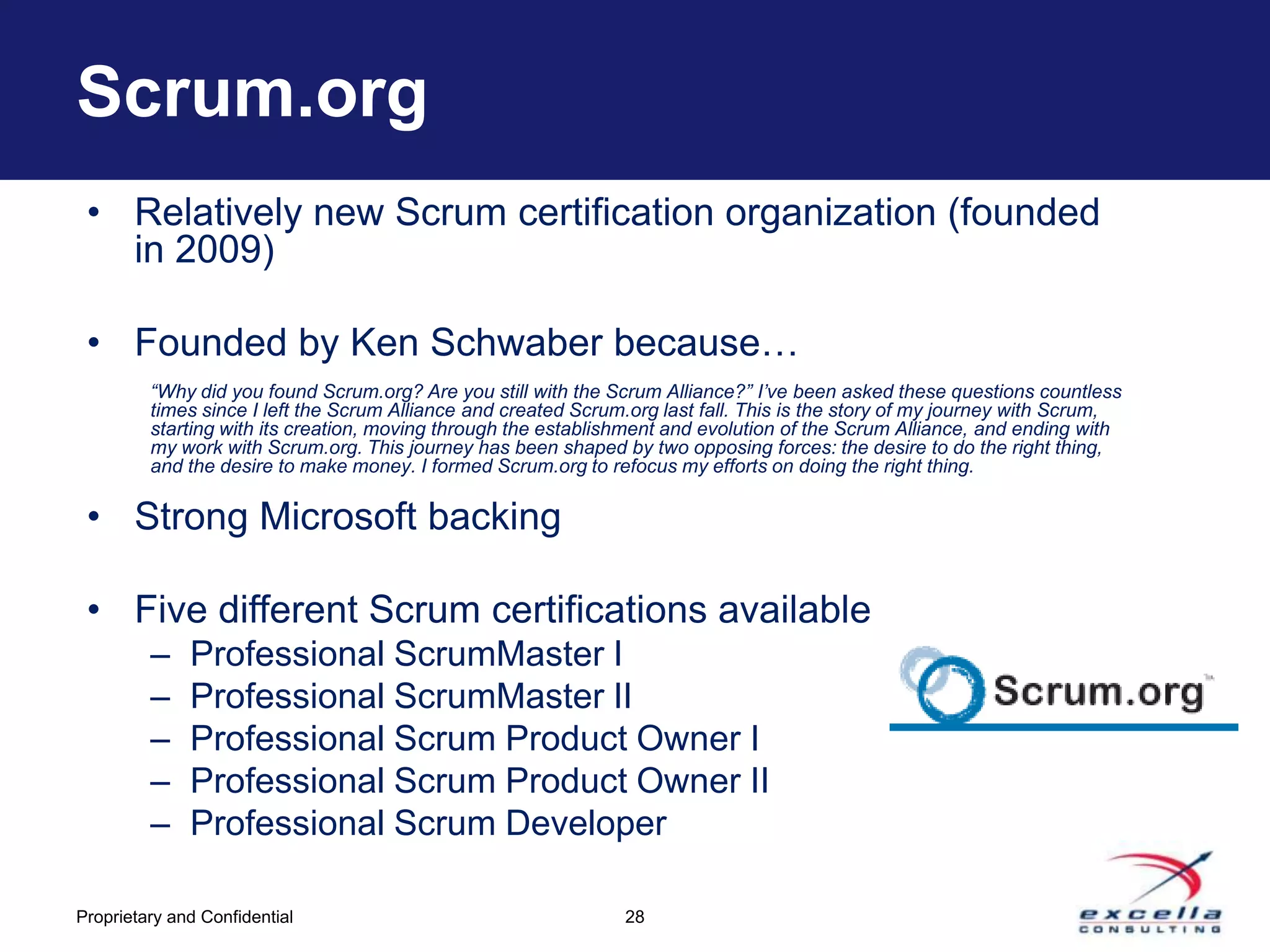 Scrum.org
 • Relatively new Scrum certification organization (founded
   in 2009)

 • Founded by Ken Schwaber because…
         “Why did you found Scrum.org? Are you still with the Scrum Alliance?” I’ve been asked these questions countless
         times since I left the Scrum Alliance and created Scrum.org last fall. This is the story of my journey with Scrum,
         starting with its creation, moving through the establishment and evolution of the Scrum Alliance, and ending with
         my work with Scrum.org. This journey has been shaped by two opposing forces: the desire to do the right thing,
         and the desire to make money. I formed Scrum.org to refocus my efforts on doing the right thing.

 • Strong Microsoft backing

 • Five different Scrum certifications available
         –    Professional ScrumMaster I
         –    Professional ScrumMaster II
         –    Professional Scrum Product Owner I
         –    Professional Scrum Product Owner II
         –    Professional Scrum Developer

Proprietary and Confidential                                    28
 