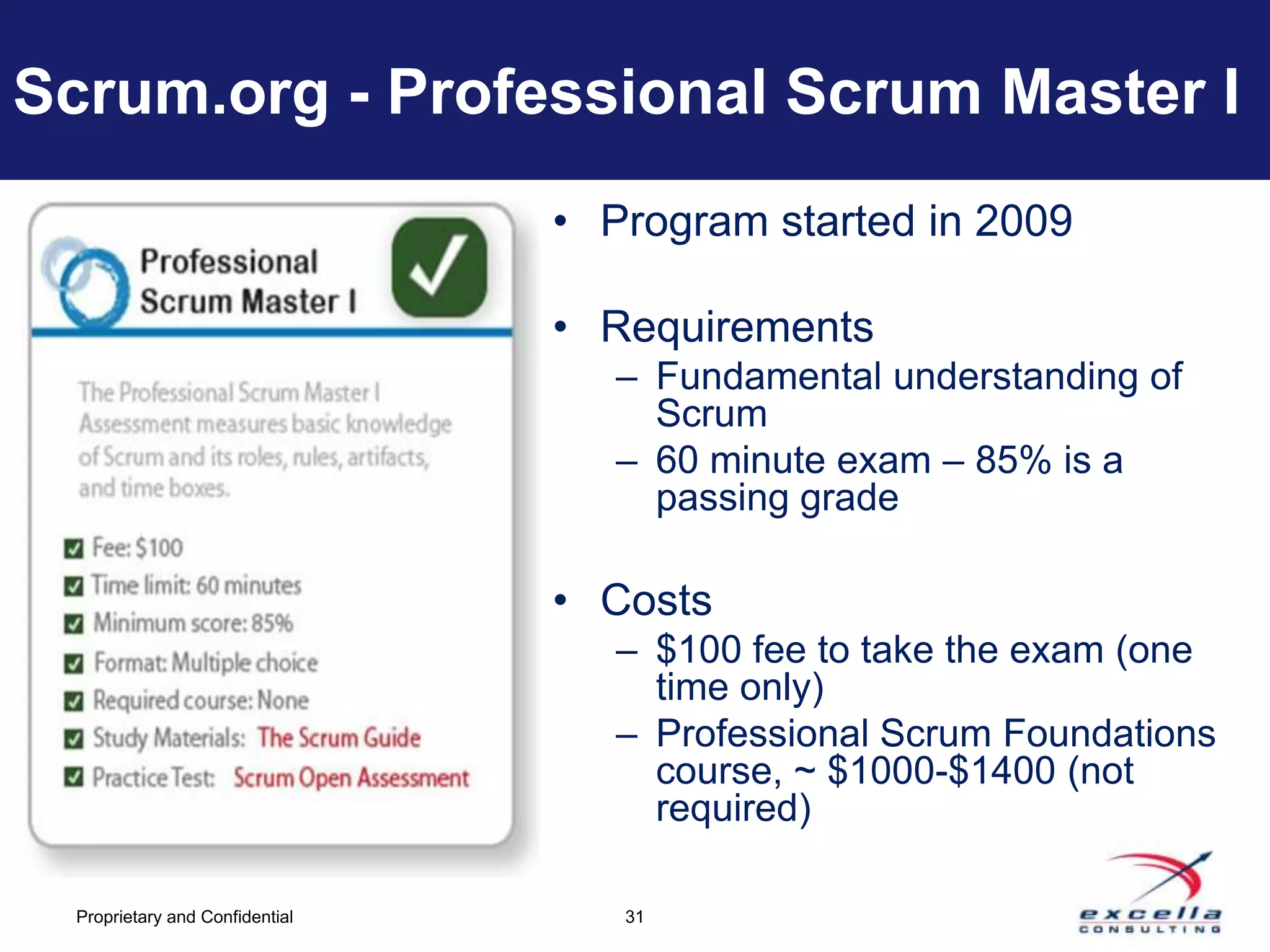 Scrum.org - Professional Scrum Master I
                                 • Program started in 2009

                                 • Requirements
                                    – Fundamental understanding of
                                      Scrum
                                    – 60 minute exam – 85% is a
                                      passing grade

                                 • Costs
                                    – $100 fee to take the exam (one
                                      time only)
                                    – Professional Scrum Foundations
                                      course, ~ $1000-$1400 (not
                                      required)

  Proprietary and Confidential      31
 
