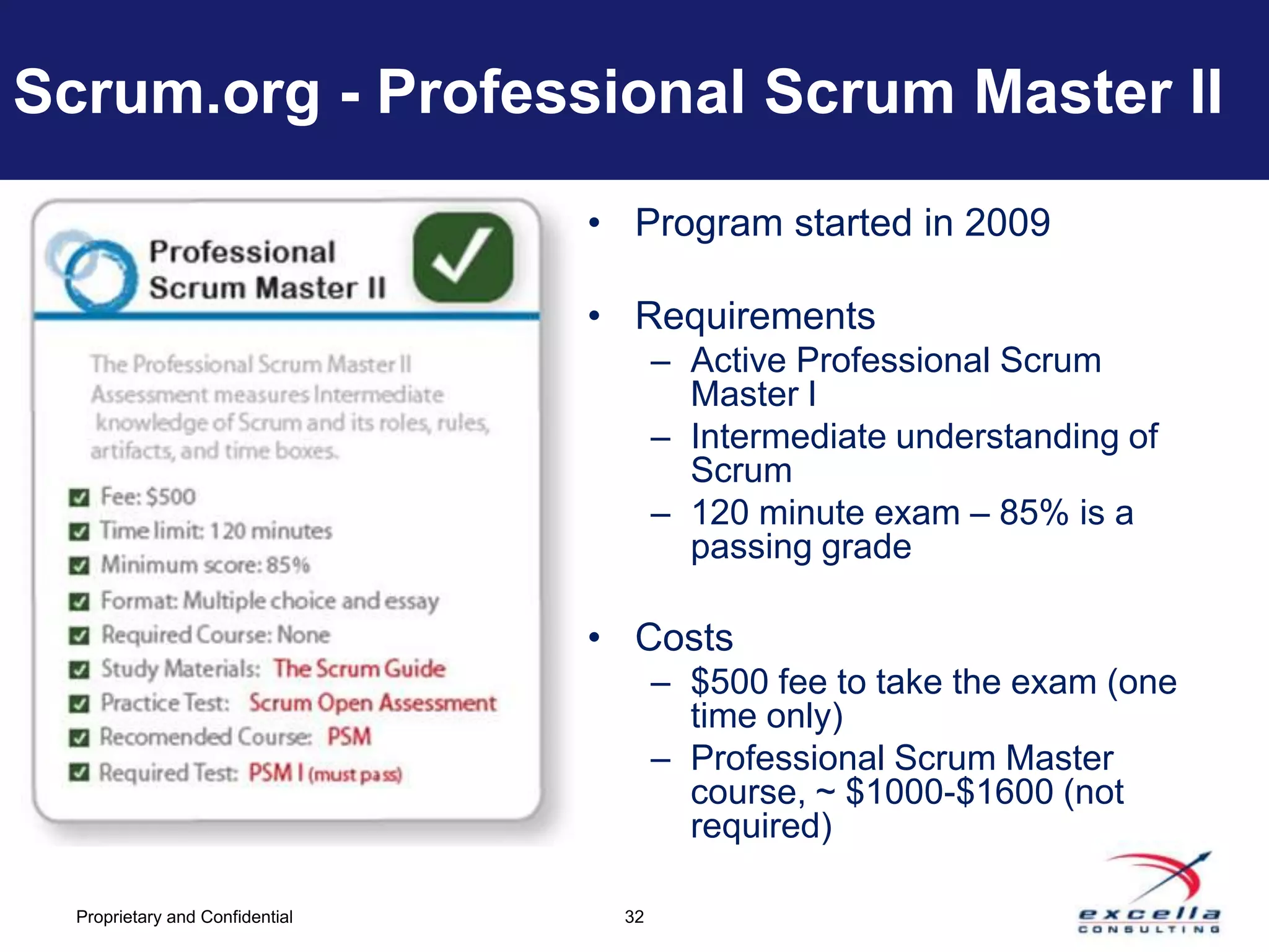 Scrum.org - Professional Scrum Master II
                                 • Program started in 2009

                                 • Requirements
                                        – Active Professional Scrum
                                          Master I
                                        – Intermediate understanding of
                                          Scrum
                                        – 120 minute exam – 85% is a
                                          passing grade

                                 • Costs
                                        – $500 fee to take the exam (one
                                          time only)
                                        – Professional Scrum Master
                                          course, ~ $1000-$1600 (not
                                          required)

  Proprietary and Confidential     32
 