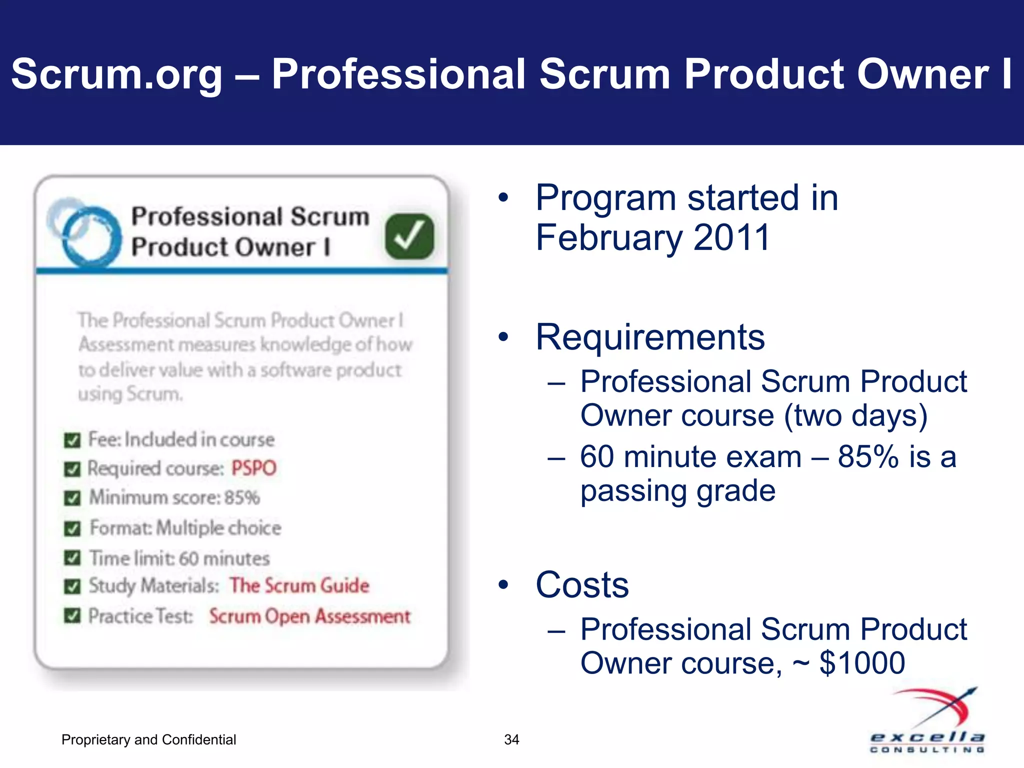 Scrum.org – Professional Scrum Product Owner I

                                 • Program started in
                                   February 2011

                                 • Requirements
                                      – Professional Scrum Product
                                        Owner course (two days)
                                      – 60 minute exam – 85% is a
                                        passing grade


                                 • Costs
                                      – Professional Scrum Product
                                        Owner course, ~ $1000

  Proprietary and Confidential   34
 