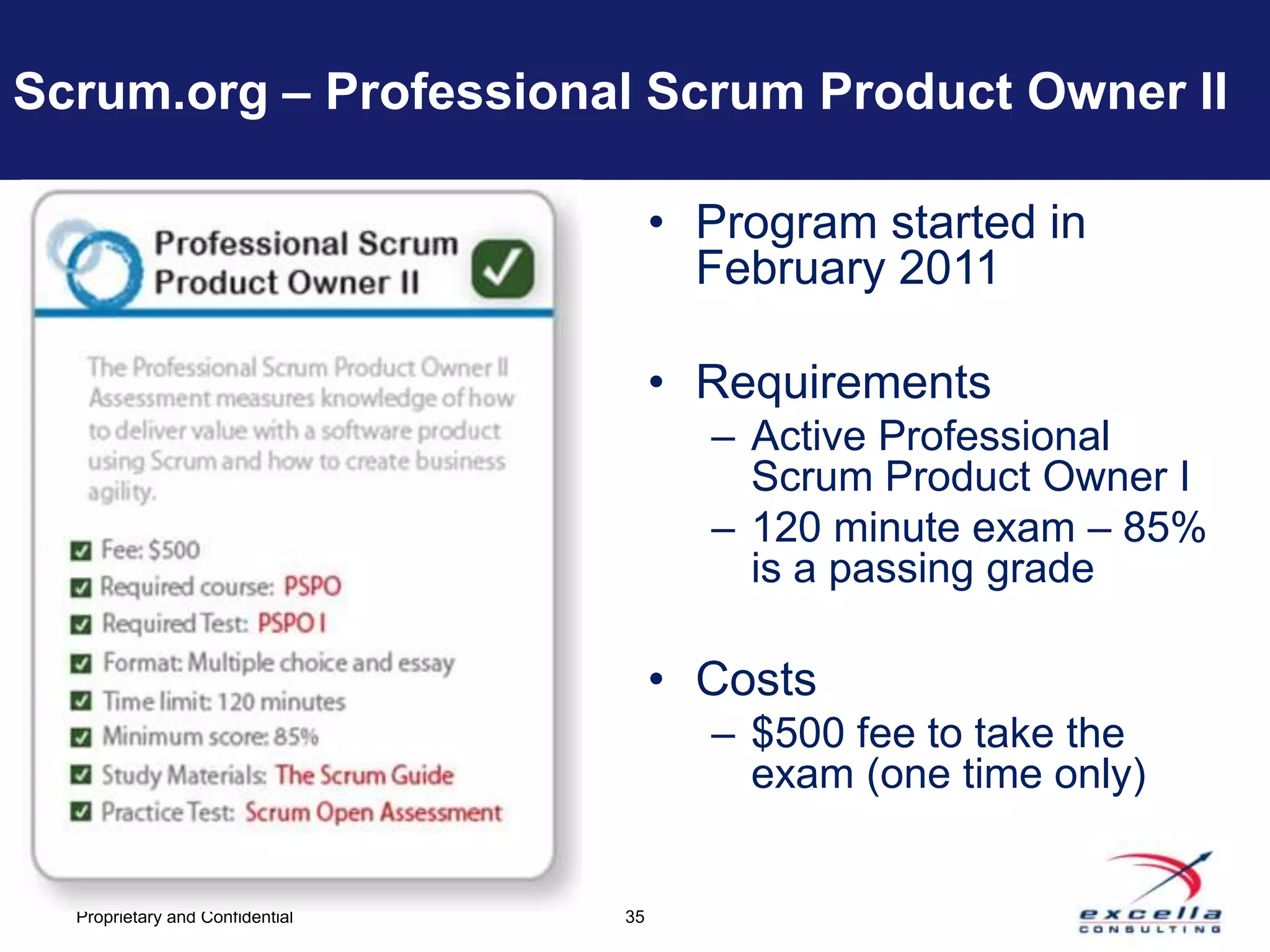 Scrum.org – Professional Scrum Product Owner II

                                      • Program started in
                                        February 2011

                                      • Requirements
                                        – Active Professional
                                          Scrum Product Owner I
                                        – 120 minute exam – 85%
                                          is a passing grade

                                      • Costs
                                        – $500 fee to take the
                                          exam (one time only)


  Proprietary and Confidential   35
 
