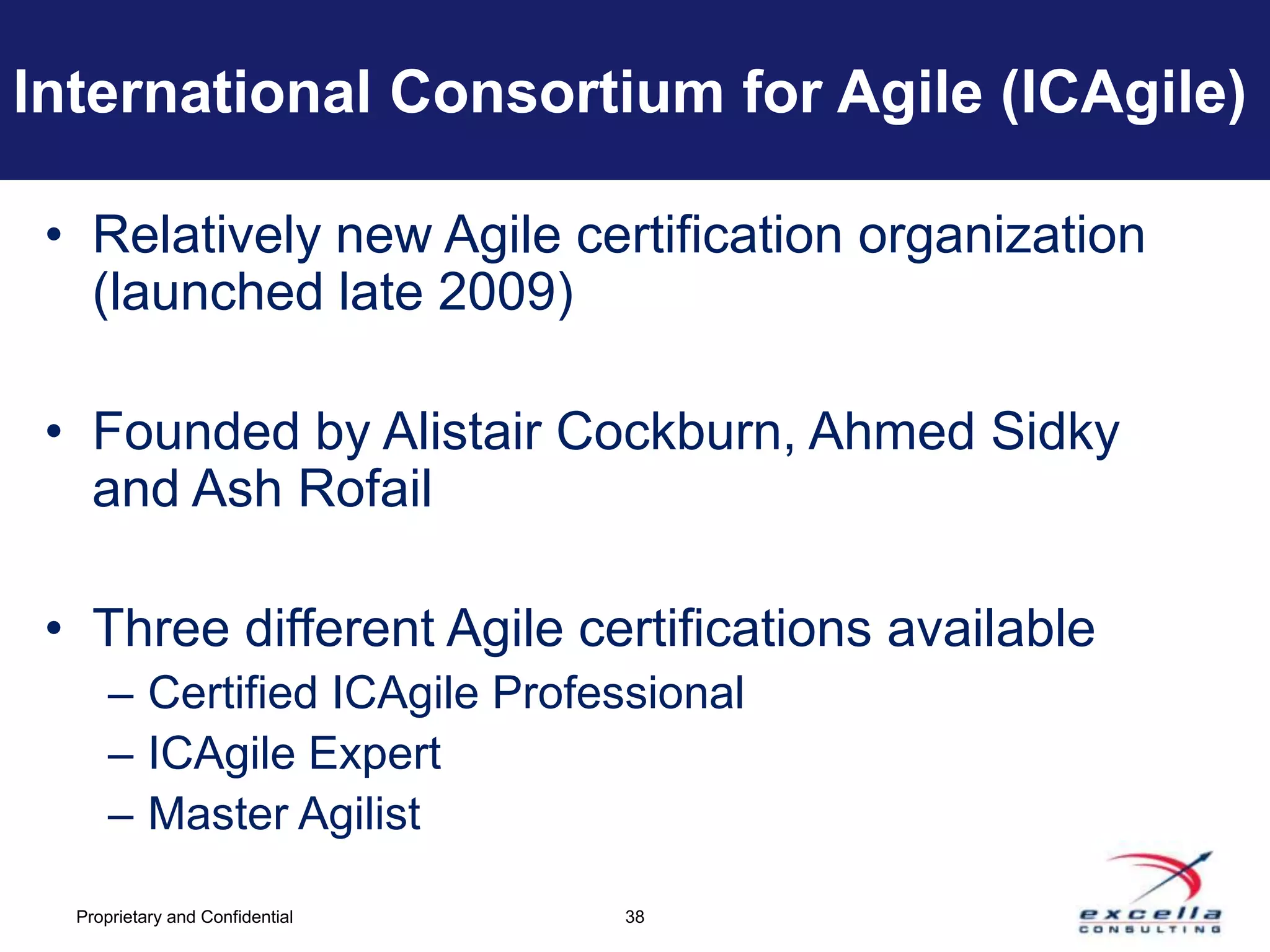 International Consortium for Agile (ICAgile)

 • Relatively new Agile certification organization
   (launched late 2009)

 • Founded by Alistair Cockburn, Ahmed Sidky
   and Ash Rofail

 • Three different Agile certifications available
      – Certified ICAgile Professional
      – ICAgile Expert
      – Master Agilist

  Proprietary and Confidential   38
 