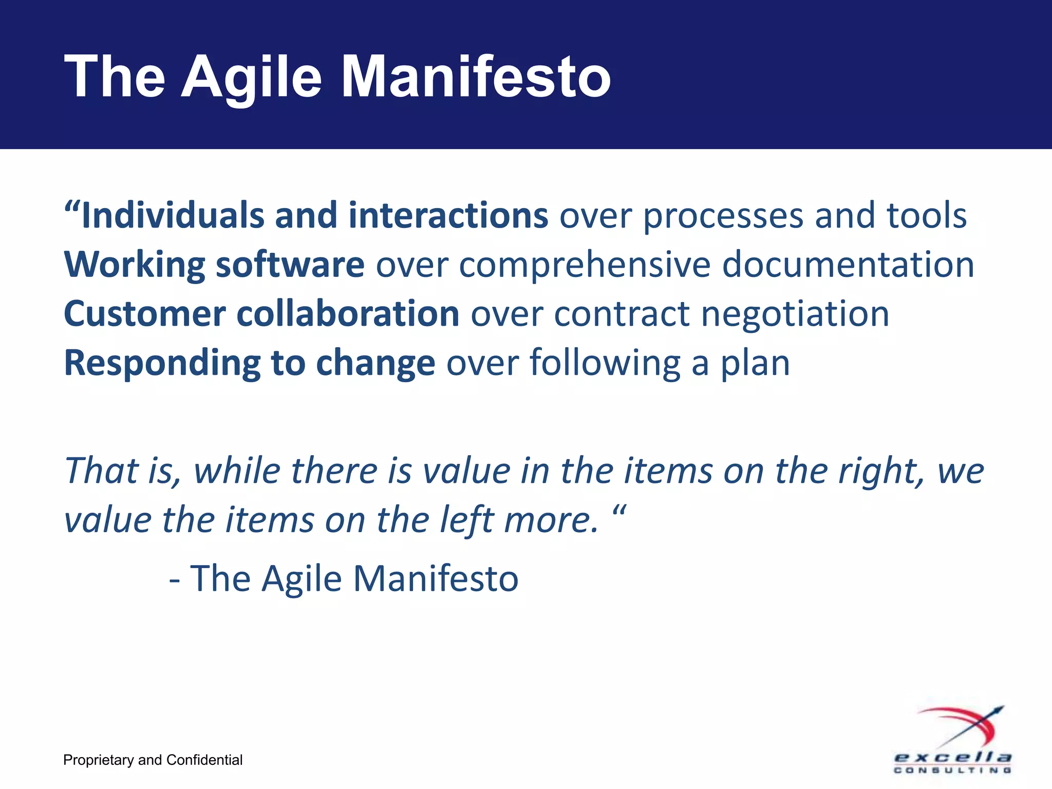 The Agile Manifesto

“Individuals and interactions over processes and tools
Working software over comprehensive documentation
Customer collaboration over contract negotiation
Responding to change over following a plan

That is, while there is value in the items on the right, we
value the items on the left more. “
       - The Agile Manifesto



Proprietary and Confidential
 