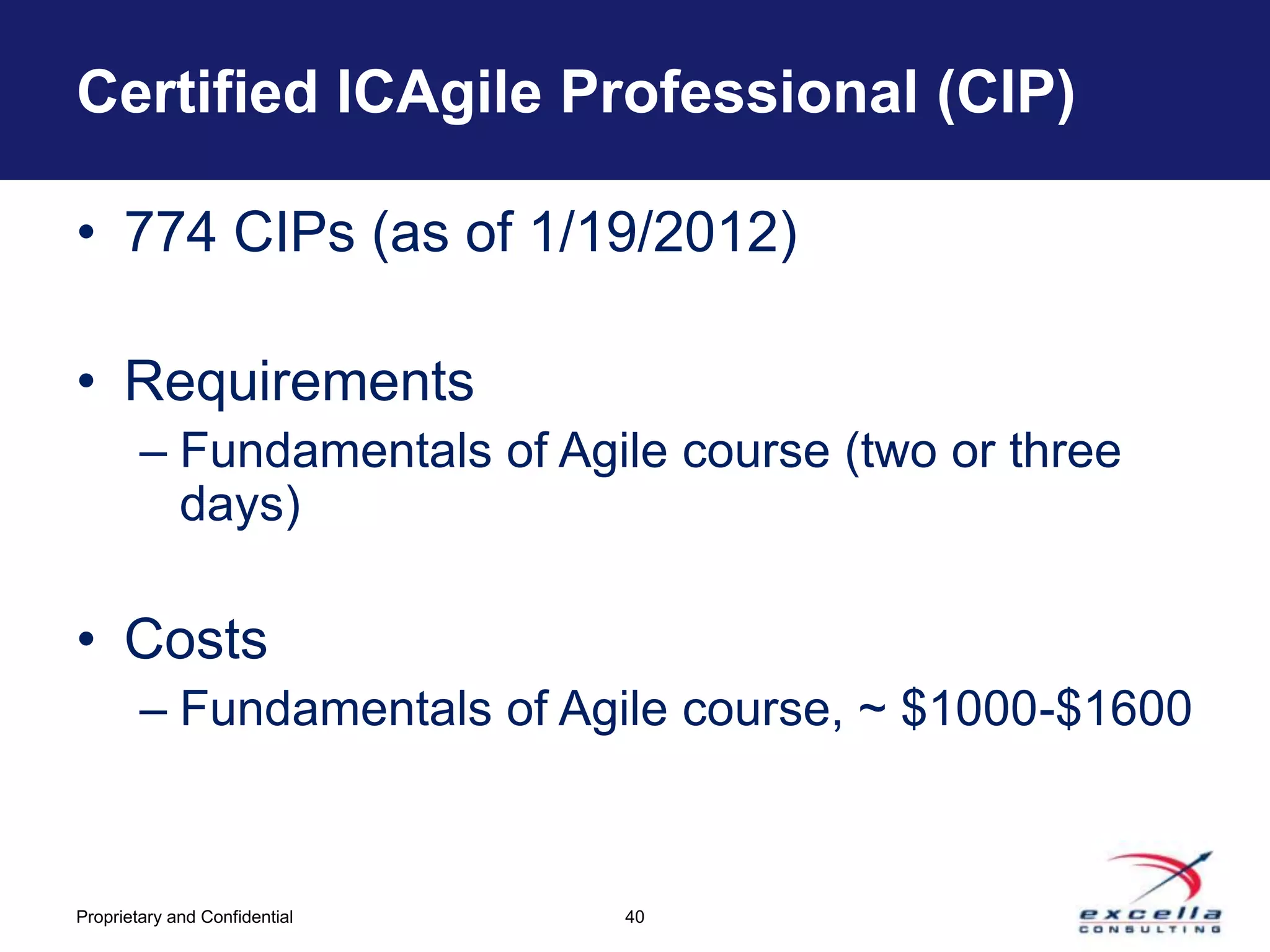 Certified ICAgile Professional (CIP)

• 774 CIPs (as of 1/19/2012)

• Requirements
        – Fundamentals of Agile course (two or three
          days)

• Costs
        – Fundamentals of Agile course, ~ $1000-$1600



Proprietary and Confidential   40
 