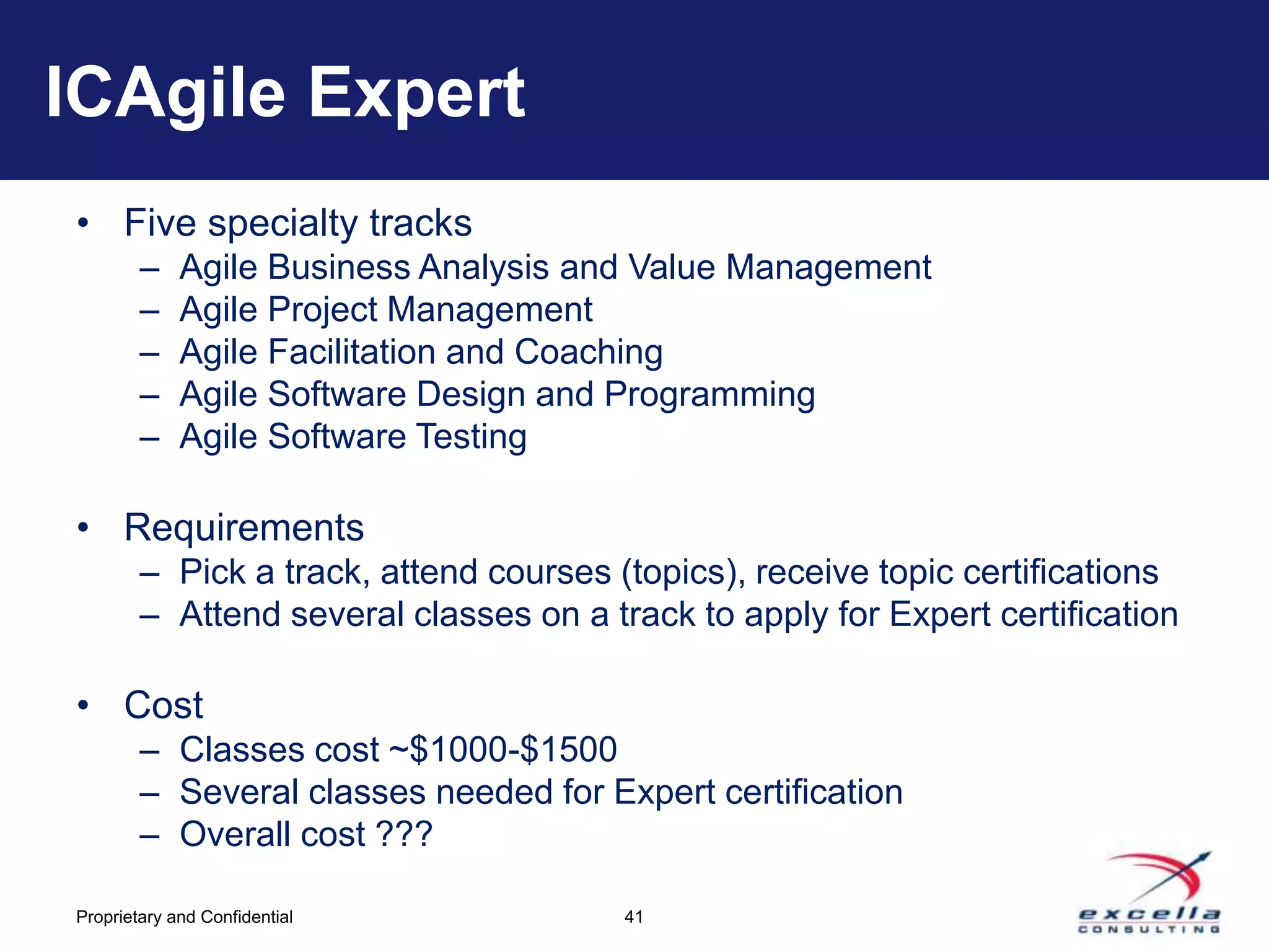 ICAgile Expert
• Five specialty tracks
        –    Agile Business Analysis and Value Management
        –    Agile Project Management
        –    Agile Facilitation and Coaching
        –    Agile Software Design and Programming
        –    Agile Software Testing

• Requirements
        – Pick a track, attend courses (topics), receive topic certifications
        – Attend several classes on a track to apply for Expert certification

• Cost
        – Classes cost ~$1000-$1500
        – Several classes needed for Expert certification
        – Overall cost ???

Proprietary and Confidential            41
 