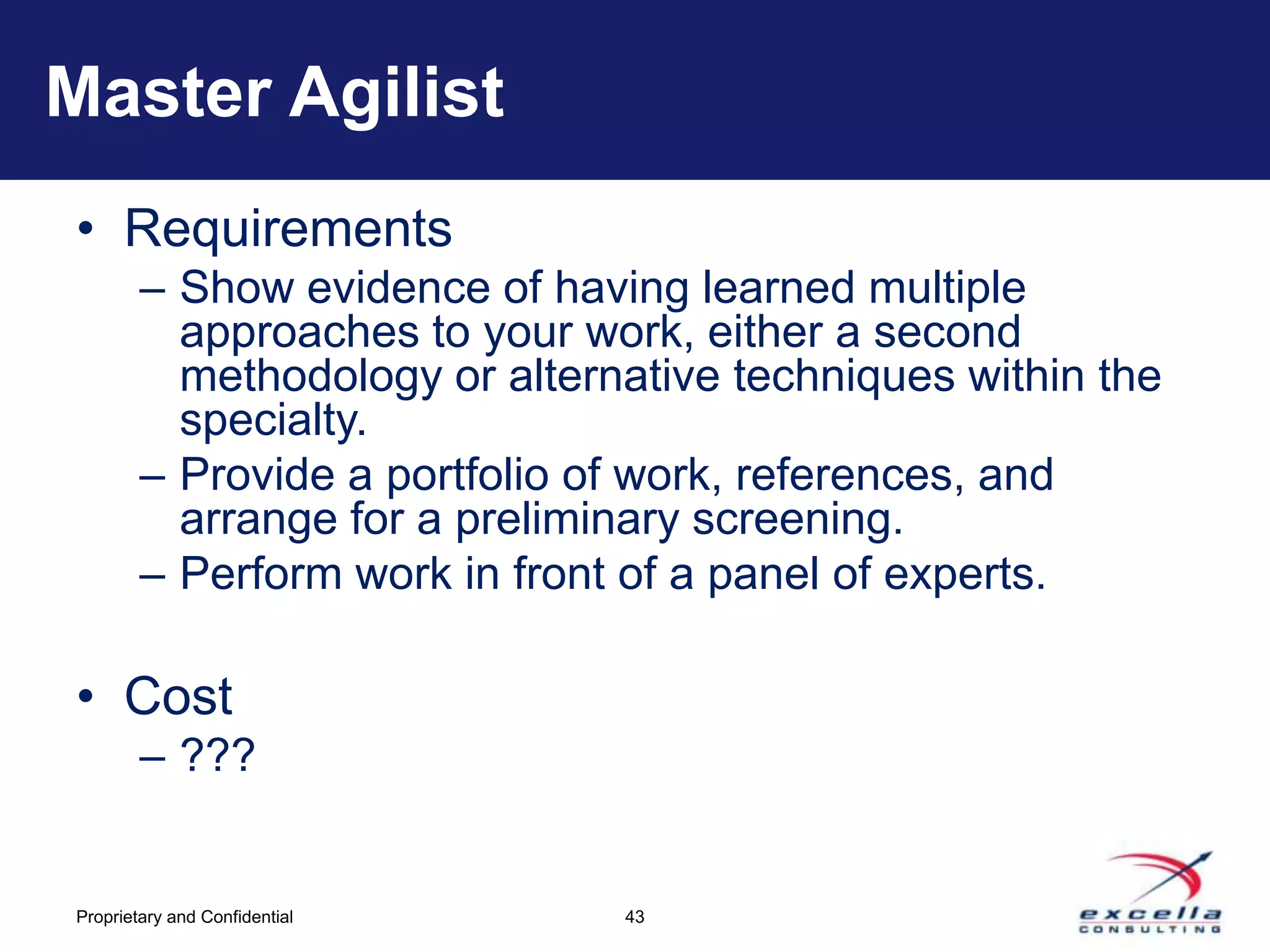 Master Agilist
• Requirements
        – Show evidence of having learned multiple
          approaches to your work, either a second
          methodology or alternative techniques within the
          specialty.
        – Provide a portfolio of work, references, and
          arrange for a preliminary screening.
        – Perform work in front of a panel of experts.

• Cost
        – ???


Proprietary and Confidential   43
 