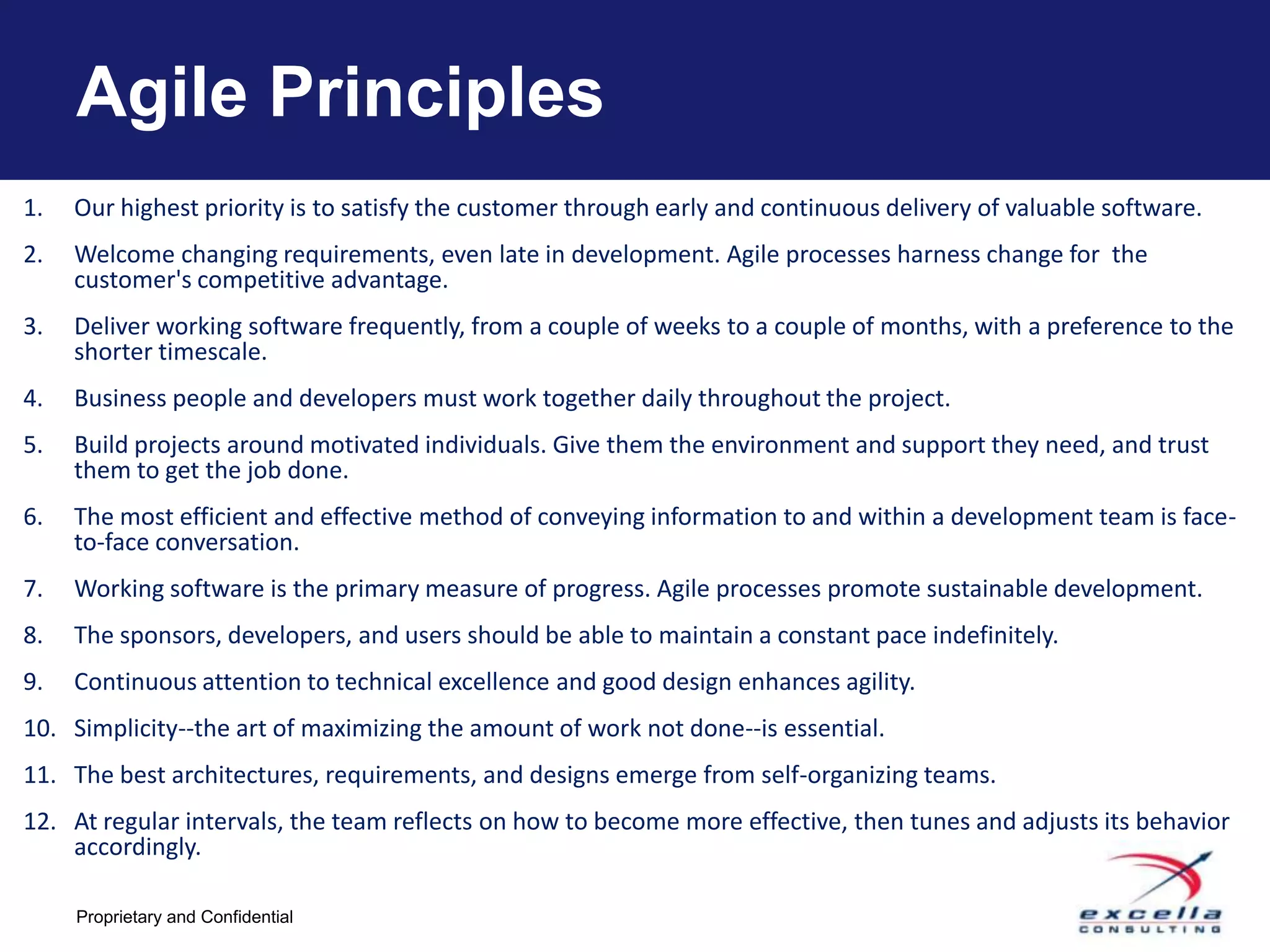 Agile Principles
1.   Our highest priority is to satisfy the customer through early and continuous delivery of valuable software.
2.   Welcome changing requirements, even late in development. Agile processes harness change for the
     customer's competitive advantage.
3.   Deliver working software frequently, from a couple of weeks to a couple of months, with a preference to the
     shorter timescale.
4.   Business people and developers must work together daily throughout the project.
5.   Build projects around motivated individuals. Give them the environment and support they need, and trust
     them to get the job done.
6.   The most efficient and effective method of conveying information to and within a development team is face-
     to-face conversation.
7.   Working software is the primary measure of progress. Agile processes promote sustainable development.
8.   The sponsors, developers, and users should be able to maintain a constant pace indefinitely.
9.   Continuous attention to technical excellence and good design enhances agility.
10. Simplicity--the art of maximizing the amount of work not done--is essential.
11. The best architectures, requirements, and designs emerge from self-organizing teams.
12. At regular intervals, the team reflects on how to become more effective, then tunes and adjusts its behavior
    accordingly.

     Proprietary and Confidential
 