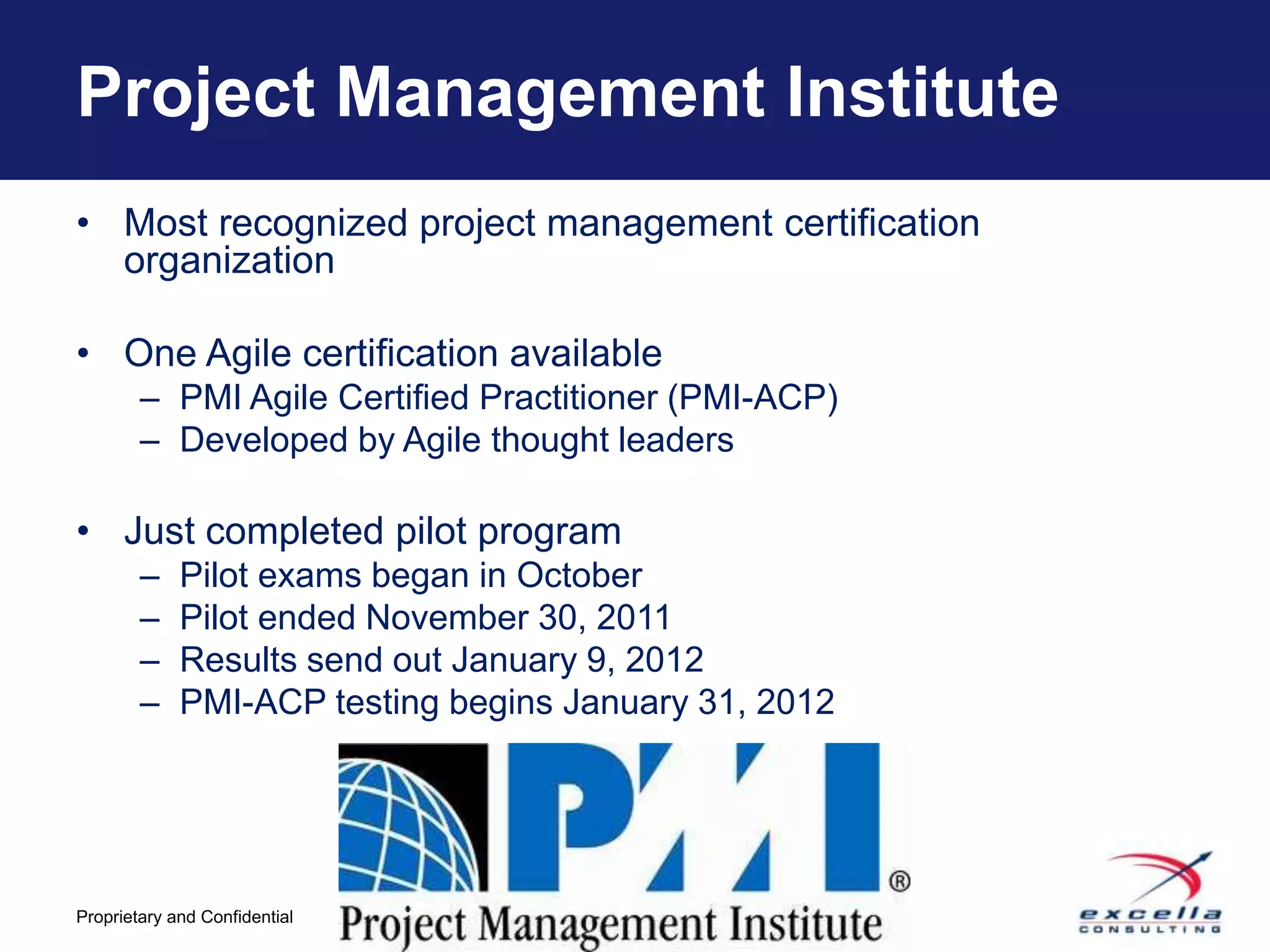 Project Management Institute
• Most recognized project management certification
  organization

• One Agile certification available
        – PMI Agile Certified Practitioner (PMI-ACP)
        – Developed by Agile thought leaders

• Just completed pilot program
        –    Pilot exams began in October
        –    Pilot ended November 30, 2011
        –    Results send out January 9, 2012
        –    PMI-ACP testing begins January 31, 2012




                                -8-
Proprietary and Confidential
 