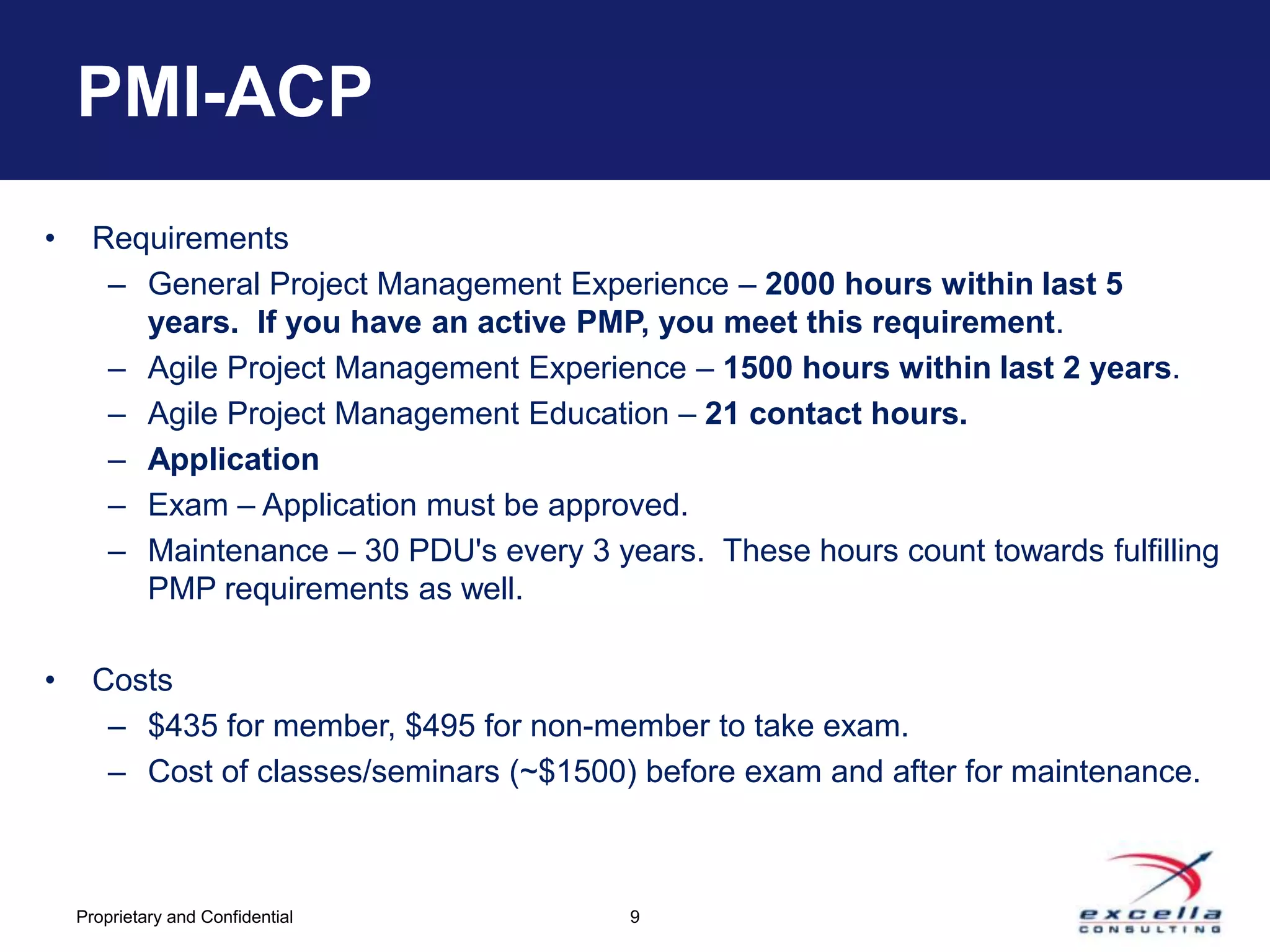 PMI-ACP
•     Requirements
       – General Project Management Experience – 2000 hours within last 5
         years. If you have an active PMP, you meet this requirement.
       – Agile Project Management Experience – 1500 hours within last 2 years.
       – Agile Project Management Education – 21 contact hours.
       – Application
       – Exam – Application must be approved.
       – Maintenance – 30 PDU's every 3 years. These hours count towards fulfilling
         PMP requirements as well.

•     Costs
       – $435 for member, $495 for non-member to take exam.
       – Cost of classes/seminars (~$1500) before exam and after for maintenance.



    Proprietary and Confidential          9
 