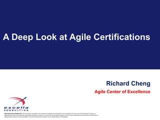 A Deep Look at Agile Certifications




                                                                                                                                                                                   Richard Cheng
                                                                                                                                                                         Agile Center of Excellence



PRIVILEGED AND CONFIDENTIAL. The information contained in this material is privileged and confidential, and is intended only for the use of the individual to whom it is
addressed and others who have been specifically authorized to receive it. If you are not the intended recipient, you are hereby notified that any dissemination, distribution or
copying of this material is strictly prohibited. If you have received this material in error, please destroy it immediately.
 