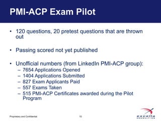 PMI-ACP Exam Pilot

• 120 questions, 20 pretest questions that are thrown
  out

• Passing scored not yet published

• Unofficial numbers (from LinkedIn PMI-ACP group):
        –    7654 Applications Opened
        –    1404 Applications Submitted
        –    827 Exam Applicants Paid
        –    557 Exams Taken
        –    515 PMI-ACP Certificates awarded during the Pilot
             Program


Proprietary and Confidential          10
 