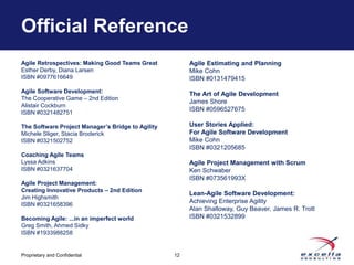 Official Reference
Agile Retrospectives: Making Good Teams Great           Agile Estimating and Planning
Esther Derby, Diana Larsen                              Mike Cohn
ISBN #0977616649                                        ISBN #0131479415
Agile Software Development:                             The Art of Agile Development
The Cooperative Game – 2nd Edition
                                                        James Shore
Alistair Cockburn
                                                        ISBN #0596527675
ISBN #0321482751

The Software Project Manager’s Bridge to Agility        User Stories Applied:
Michele Sliger, Stacia Broderick                        For Agile Software Development
ISBN #0321502752                                        Mike Cohn
                                                        ISBN #0321205685
Coaching Agile Teams
Lyssa Adkins                                            Agile Project Management with Scrum
ISBN #0321637704                                        Ken Schwaber
                                                        ISBN #073561993X
Agile Project Management:
Creating Innovative Products – 2nd Edition
                                                        Lean-Agile Software Development:
Jim Highsmith
                                                        Achieving Enterprise Agility
ISBN #0321658396
                                                        Alan Shalloway, Guy Beaver, James R. Trott
Becoming Agile: ...in an imperfect world                ISBN #0321532899
Greg Smith, Ahmed Sidky
ISBN #1933988258


Proprietary and Confidential                       12
 