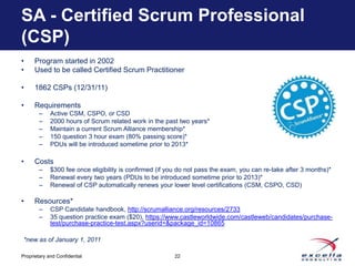 SA - Certified Scrum Professional
(CSP)
•     Program started in 2002
•     Used to be called Certified Scrum Practitioner

•     1862 CSPs (12/31/11)

•     Requirements
        –    Active CSM, CSPO, or CSD
        –    2000 hours of Scrum related work in the past two years*
        –    Maintain a current Scrum Alliance membership*
        –    150 question 3 hour exam (80% passing score)*
        –    PDUs will be introduced sometime prior to 2013*

•     Costs
        –    $300 fee once eligibility is confirmed (if you do not pass the exam, you can re-take after 3 months)*
        –    Renewal every two years (PDUs to be introduced sometime prior to 2013)*
        –    Renewal of CSP automatically renews your lower level certifications (CSM, CSPO, CSD)

•     Resources*
        –    CSP Candidate handbook, http://scrumalliance.org/resources/2733
        –    35 question practice exam ($20), https://www.castleworldwide.com/castleweb/candidates/purchase-
             test/purchase-practice-test.aspx?userid=&package_id=10865

 *new as of January 1, 2011

Proprietary and Confidential                             22
 