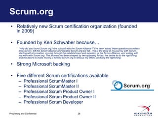 Scrum.org
 • Relatively new Scrum certification organization (founded
   in 2009)

 • Founded by Ken Schwaber because…
         “Why did you found Scrum.org? Are you still with the Scrum Alliance?” I’ve been asked these questions countless
         times since I left the Scrum Alliance and created Scrum.org last fall. This is the story of my journey with Scrum,
         starting with its creation, moving through the establishment and evolution of the Scrum Alliance, and ending with
         my work with Scrum.org. This journey has been shaped by two opposing forces: the desire to do the right thing,
         and the desire to make money. I formed Scrum.org to refocus my efforts on doing the right thing.

 • Strong Microsoft backing

 • Five different Scrum certifications available
         –    Professional ScrumMaster I
         –    Professional ScrumMaster II
         –    Professional Scrum Product Owner I
         –    Professional Scrum Product Owner II
         –    Professional Scrum Developer

Proprietary and Confidential                                    28
 