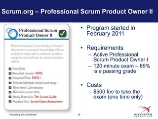 Scrum.org – Professional Scrum Product Owner II

                                      • Program started in
                                        February 2011

                                      • Requirements
                                        – Active Professional
                                          Scrum Product Owner I
                                        – 120 minute exam – 85%
                                          is a passing grade

                                      • Costs
                                        – $500 fee to take the
                                          exam (one time only)


  Proprietary and Confidential   35
 