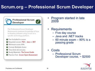 Scrum.org – Professional Scrum Developer

                                  • Program started in late
                                    2009

                                  • Requirements
                                      – Five day course
                                      – Java and .NET tracks
                                      – 60 minute exam – 90% is a
                                        passing grade

                                  • Costs
                                      – Professional Scrum
                                        Developer course, ~ $2500


  Proprietary and Confidential   36
 