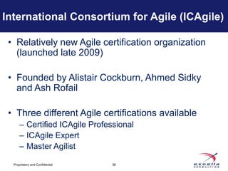 International Consortium for Agile (ICAgile)

 • Relatively new Agile certification organization
   (launched late 2009)

 • Founded by Alistair Cockburn, Ahmed Sidky
   and Ash Rofail

 • Three different Agile certifications available
      – Certified ICAgile Professional
      – ICAgile Expert
      – Master Agilist

  Proprietary and Confidential   38
 