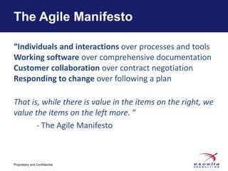 The Agile Manifesto

“Individuals and interactions over processes and tools
Working software over comprehensive documentation
Customer collaboration over contract negotiation
Responding to change over following a plan

That is, while there is value in the items on the right, we
value the items on the left more. “
       - The Agile Manifesto



Proprietary and Confidential
 