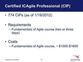 Certified ICAgile Professional (CIP)

• 774 CIPs (as of 1/19/2012)

• Requirements
        – Fundamentals of Agile course (two or three
          days)

• Costs
        – Fundamentals of Agile course, ~ $1000-$1600



Proprietary and Confidential   40
 