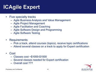 ICAgile Expert
• Five specialty tracks
        –    Agile Business Analysis and Value Management
        –    Agile Project Management
        –    Agile Facilitation and Coaching
        –    Agile Software Design and Programming
        –    Agile Software Testing

• Requirements
        – Pick a track, attend courses (topics), receive topic certifications
        – Attend several classes on a track to apply for Expert certification

• Cost
        – Classes cost ~$1000-$1500
        – Several classes needed for Expert certification
        – Overall cost ???

Proprietary and Confidential            41
 
