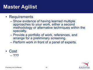 Master Agilist
• Requirements
        – Show evidence of having learned multiple
          approaches to your work, either a second
          methodology or alternative techniques within the
          specialty.
        – Provide a portfolio of work, references, and
          arrange for a preliminary screening.
        – Perform work in front of a panel of experts.

• Cost
        – ???


Proprietary and Confidential   43
 