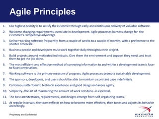Agile Principles
1.   Our highest priority is to satisfy the customer through early and continuous delivery of valuable software.
2.   Welcome changing requirements, even late in development. Agile processes harness change for the
     customer's competitive advantage.
3.   Deliver working software frequently, from a couple of weeks to a couple of months, with a preference to the
     shorter timescale.
4.   Business people and developers must work together daily throughout the project.
5.   Build projects around motivated individuals. Give them the environment and support they need, and trust
     them to get the job done.
6.   The most efficient and effective method of conveying information to and within a development team is face-
     to-face conversation.
7.   Working software is the primary measure of progress. Agile processes promote sustainable development.
8.   The sponsors, developers, and users should be able to maintain a constant pace indefinitely.
9.   Continuous attention to technical excellence and good design enhances agility.
10. Simplicity--the art of maximizing the amount of work not done--is essential.
11. The best architectures, requirements, and designs emerge from self-organizing teams.
12. At regular intervals, the team reflects on how to become more effective, then tunes and adjusts its behavior
    accordingly.

     Proprietary and Confidential
 