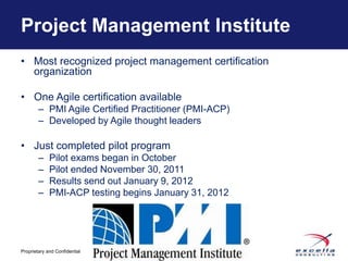 Project Management Institute
• Most recognized project management certification
  organization

• One Agile certification available
        – PMI Agile Certified Practitioner (PMI-ACP)
        – Developed by Agile thought leaders

• Just completed pilot program
        –    Pilot exams began in October
        –    Pilot ended November 30, 2011
        –    Results send out January 9, 2012
        –    PMI-ACP testing begins January 31, 2012




                                -8-
Proprietary and Confidential
 