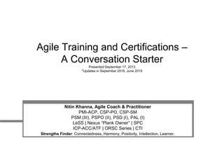 Agile Training and Certifications –
A Conversation Starter
Presented September 17, 2013
*Updates in September 2016, June 2019
Nitin Khanna, Agile Coach & Practitioner
PMI-ACP, CSP-PO, CSP-SM
PSM (III), PSPO (II), PSD (I), PAL (I)
LeSS | Nexus “Plank Owner” | SPC
ICP-ACC/ATF | ORSC Series | CTI
Strengths Finder: Connectedness, Harmony, Positivity, Intellection, Learner.
 