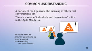 16
COMMON UNDERSTANDING
A document can’t generate the meaning in others that
conversations can.
There is a reason “Individuals and Interactions” is first
in the Agile Manifesto.
? ?
!
We don’t need an
accurate document, we
need a shared
understanding
- Jeff Patton / Agile 2012
 