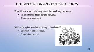 18
COLLABORATION AND FEEDBACK LOOPS
Traditional methods only work for so long because…
• No or little feedback before delivery.
• Change not expected.
Why are agile methods being considered?
• Constant feedback loops.
• Change is expected.
 